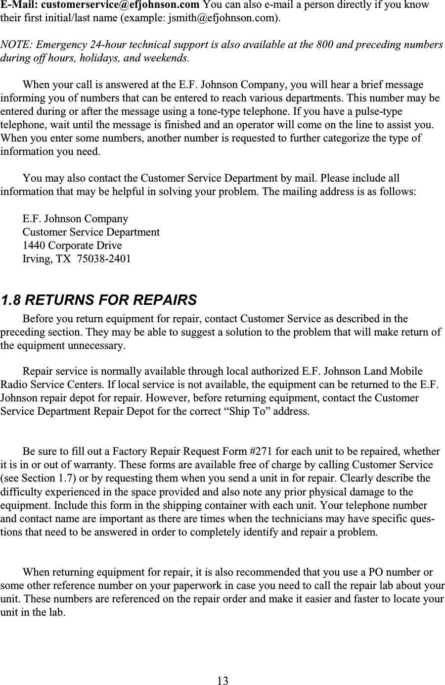 13   E-Mail: customerservice@efjohnson.com You can also e-mail a person directly if you know their first initial/last name (example: jsmith@efjohnson.com).  NOTE: Emergency 24-hour technical support is also available at the 800 and preceding numbers during off hours, holidays, and weekends.  When your call is answered at the E.F. Johnson Company, you will hear a brief message informing you of numbers that can be entered to reach various departments. This number may be entered during or after the message using a tone-type telephone. If you have a pulse-type telephone, wait until the message is finished and an operator will come on the line to assist you. When you enter some numbers, another number is requested to further categorize the type of information you need.  You may also contact the Customer Service Department by mail. Please include all information that may be helpful in solving your problem. The mailing address is as follows:  E.F. Johnson Company Customer Service Department  1440 Corporate Drive Irving, TX  75038-2401  1.8 RETURNS FOR REPAIRS  Before you return equipment for repair, contact Customer Service as described in the preceding section. They may be able to suggest a solution to the problem that will make return of the equipment unnecessary. Repair service is normally available through local authorized E.F. Johnson Land Mobile Radio Service Centers. If local service is not available, the equipment can be returned to the E.F. Johnson repair depot for repair. However, before returning equipment, contact the Customer Service Department Repair Depot for the correct “Ship To” address.  Be sure to fill out a Factory Repair Request Form #271 for each unit to be repaired, whether it is in or out of warranty. These forms are available free of charge by calling Customer Service (see Section 1.7) or by requesting them when you send a unit in for repair. Clearly describe the difficulty experienced in the space provided and also note any prior physical damage to the equipment. Include this form in the shipping container with each unit. Your telephone number and contact name are important as there are times when the technicians may have specific ques-tions that need to be answered in order to completely identify and repair a problem.  When returning equipment for repair, it is also recommended that you use a PO number or some other reference number on your paperwork in case you need to call the repair lab about your unit. These numbers are referenced on the repair order and make it easier and faster to locate your unit in the lab.  