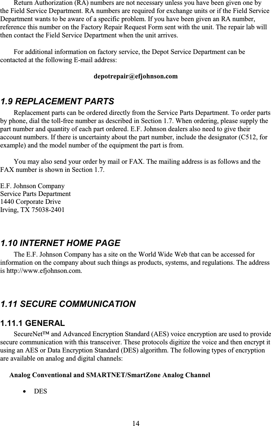 14 Return Authorization (RA) numbers are not necessary unless you have been given one by the Field Service Department. RA numbers are required for exchange units or if the Field Service Department wants to be aware of a specific problem. If you have been given an RA number, reference this number on the Factory Repair Request Form sent with the unit. The repair lab will then contact the Field Service Department when the unit arrives.  For additional information on factory service, the Depot Service Department can be contacted at the following E-mail address:  depotrepair@efjohnson.com  1.9 REPLACEMENT PARTS  Replacement parts can be ordered directly from the Service Parts Department. To order parts by phone, dial the toll-free number as described in Section 1.7. When ordering, please supply the part number and quantity of each part ordered. E.F. Johnson dealers also need to give their account numbers. If there is uncertainty about the part number, include the designator (C512, for example) and the model number of the equipment the part is from.  You may also send your order by mail or FAX. The mailing address is as follows and the FAX number is shown in Section 1.7.  E.F. Johnson Company Service Parts Department  1440 Corporate Drive Irving, TX 75038-2401   1.10 INTERNET HOME PAGE  The E.F. Johnson Company has a site on the World Wide Web that can be accessed for information on the company about such things as products, systems, and regulations. The address is http://www.efjohnson.com.  1.11 SECURE COMMUNICATION  1.11.1 GENERAL  SecureNet™ and Advanced Encryption Standard (AES) voice encryption are used to provide secure communication with this transceiver. These protocols digitize the voice and then encrypt it using an AES or Data Encryption Standard (DES) algorithm. The following types of encryption are available on analog and digital channels:  Analog Conventional and SMARTNET/SmartZone Analog Channel • DES 