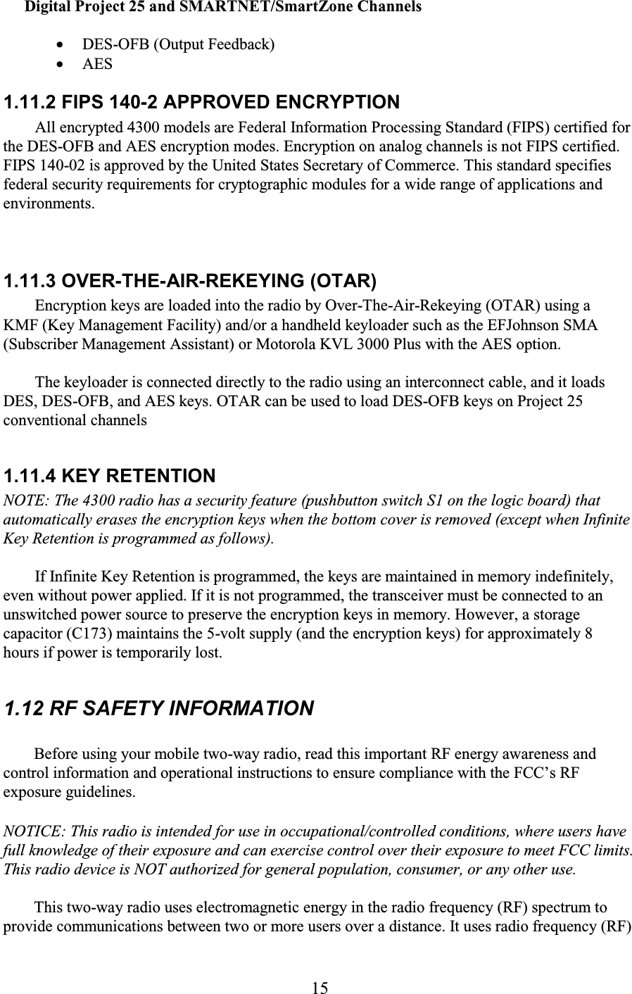 15 Digital Project 25 and SMARTNET/SmartZone Channels  • DES-OFB (Output Feedback)  • AES  1.11.2 FIPS 140-2 APPROVED ENCRYPTION  All encrypted 4300 models are Federal Information Processing Standard (FIPS) certified for the DES-OFB and AES encryption modes. Encryption on analog channels is not FIPS certified. FIPS 140-02 is approved by the United States Secretary of Commerce. This standard specifies federal security requirements for cryptographic modules for a wide range of applications and environments.  1.11.3 OVER-THE-AIR-REKEYING (OTAR)  Encryption keys are loaded into the radio by Over-The-Air-Rekeying (OTAR) using a KMF (Key Management Facility) and/or a handheld keyloader such as the EFJohnson SMA (Subscriber Management Assistant) or Motorola KVL 3000 Plus with the AES option.  The keyloader is connected directly to the radio using an interconnect cable, and it loads DES, DES-OFB, and AES keys. OTAR can be used to load DES-OFB keys on Project 25 conventional channels1.11.4 KEY RETENTION  NOTE: The 4300 radio has a security feature (pushbutton switch S1 on the logic board) that automatically erases the encryption keys when the bottom cover is removed (except when Infinite Key Retention is programmed as follows).  If Infinite Key Retention is programmed, the keys are maintained in memory indefinitely, even without power applied. If it is not programmed, the transceiver must be connected to an unswitched power source to preserve the encryption keys in memory. However, a storage capacitor (C173) maintains the 5-volt supply (and the encryption keys) for approximately 8 hours if power is temporarily lost.  1.12 RF SAFETY INFORMATION Before using your mobile two-way radio, read this important RF energy awareness and control information and operational instructions to ensure compliance with the FCC’s RF exposure guidelines.   NOTICE: This radio is intended for use in occupational/controlled conditions, where users have full knowledge of their exposure and can exercise control over their exposure to meet FCC limits. This radio device is NOT authorized for general population, consumer, or any other use.  This two-way radio uses electromagnetic energy in the radio frequency (RF) spectrum to provide communications between two or more users over a distance. It uses radio frequency (RF) 