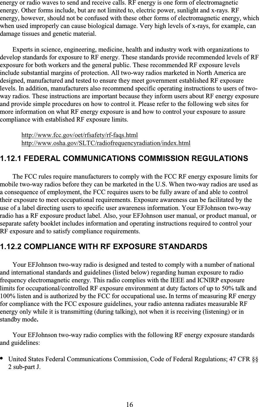 16 energy or radio waves to send and receive calls. RF energy is one form of electromagnetic energy. Other forms include, but are not limited to, electric power, sunlight and x-rays. RF energy, however, should not be confused with these other forms of electromagnetic energy, which when used improperly can cause biological damage. Very high levels of x-rays, for example, can damage tissues and genetic material.  Experts in science, engineering, medicine, health and industry work with organizations to develop standards for exposure to RF energy. These standards provide recommended levels of RF exposure for both workers and the general public. These recommended RF exposure levels include substantial margins of protection. All two-way radios marketed in North America are designed, manufactured and tested to ensure they meet government established RF exposure levels. In addition, manufacturers also recommend specific operating instructions to users of two-way radios. These instructions are important because they inform users about RF energy exposure and provide simple procedures on how to control it. Please refer to the following web sites for more information on what RF energy exposure is and how to control your exposure to assure compliance with established RF exposure limits.  http://www.fcc.gov/oet/rfsafety/rf-faqs.html http://www.osha.gov/SLTC/radiofrequencyradiation/index.html 1.12.1 FEDERAL COMMUNICATIONS COMMISSION REGULATIONS  The FCC rules require manufacturers to comply with the FCC RF energy exposure limits for mobile two-way radios before they can be marketed in the U.S. When two-way radios are used as a consequence of employment, the FCC requires users to be fully aware of and able to control their exposure to meet occupational requirements. Exposure awareness can be facilitated by the use of a label directing users to specific user awareness information. Your EFJohnson two-way radio has a RF exposure product label. Also, your EFJohnson user manual, or product manual, or separate safety booklet includes information and operating instructions required to control your RF exposure and to satisfy compliance requirements.  1.12.2 COMPLIANCE WITH RF EXPOSURE STANDARDS  Your EFJohnson two-way radio is designed and tested to comply with a number of national and international standards and guidelines (listed below) regarding human exposure to radio frequency electromagnetic energy. This radio complies with the IEEE and ICNIRP exposure limits for occupational/controlled RF exposure environment at duty factors of up to 50% talk and 100% listen and is authorized by the FCC for occupational use. In terms of measuring RF energy for compliance with the FCC exposure guidelines, your radio antenna radiates measurable RF energy only while it is transmitting (during talking), not when it is receiving (listening) or in standby mode. Your EFJohnson two-way radio complies with the following RF energy exposure standards and guidelines:  • United States Federal Communications Commission, Code of Federal Regulations; 47 CFR §§ 2 sub-part J.  