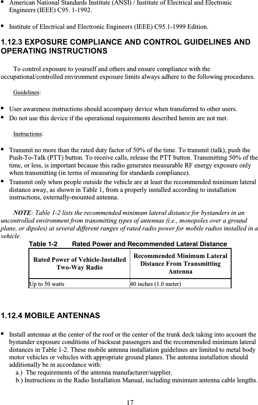 17 • American National Standards Institute (ANSI) / Institute of Electrical and Electronic Engineers (IEEE) C95. 1-1992.  • Institute of Electrical and Electronic Engineers (IEEE) C95.1-1999 Edition.  1.12.3 EXPOSURE COMPLIANCE AND CONTROL GUIDELINES AND OPERATING INSTRUCTIONS  To control exposure to yourself and others and ensure compliance with the occupational/controlled environment exposure limits always adhere to the following procedures.  Guidelines:  • User awareness instructions should accompany device when transferred to other users.  • Do not use this device if the operational requirements described herein are not met.  Instructions:  • Transmit no more than the rated duty factor of 50% of the time. To transmit (talk), push the Push-To-Talk (PTT) button. To receive calls, release the PTT button. Transmitting 50% of the time, or less, is important because this radio generates measurable RF energy exposure only when transmitting (in terms of measuring for standards compliance).  • Transmit only when people outside the vehicle are at least the recommended minimum lateral distance away, as shown in Table 1, from a properly installed according to installation instructions, externally-mounted antenna.  NOTE: Table 1-2 lists the recommended minimum lateral distance for bystanders in an uncontrolled environment from transmitting types of antennas (i.e., monopoles over a ground plane, or dipoles) at several different ranges of rated radio power for mobile radios installed in a vehicle. Table 1-2  Rated Power and Recommended Lateral Distance Rated Power of Vehicle-Installed Two-Way Radio Recommended Minimum Lateral Distance From Transmitting Antenna Up to 50 watts  40 inches (1.0 meter)  1.12.4 MOBILE ANTENNAS  • Install antennas at the center of the roof or the center of the trunk deck taking into account the bystander exposure conditions of backseat passengers and the recommended minimum lateral distances in Table 1-2. These mobile antenna installation guidelines are limited to metal body motor vehicles or vehicles with appropriate ground planes. The antenna installation should additionally be in accordance with: a.)  The requirements of the antenna manufacturer/supplier.  b.) Instructions in the Radio Installation Manual, including minimum antenna cable lengths.  