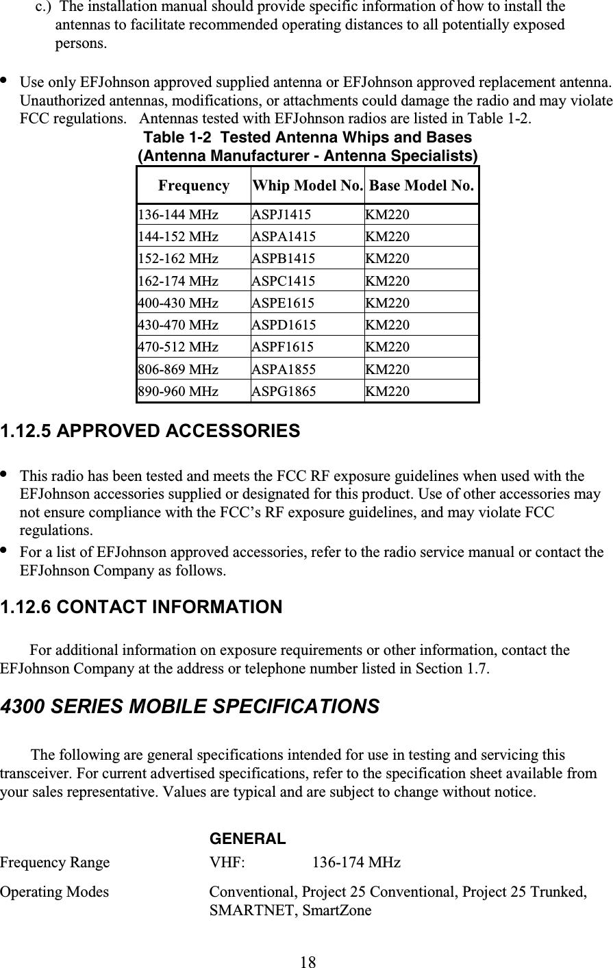 18 c.)  The installation manual should provide specific information of how to install the antennas to facilitate recommended operating distances to all potentially exposed persons.  • Use only EFJohnson approved supplied antenna or EFJohnson approved replacement antenna. Unauthorized antennas, modifications, or attachments could damage the radio and may violate FCC regulations.   Antennas tested with EFJohnson radios are listed in Table 1-2.  Table 1-2  Tested Antenna Whips and Bases(Antenna Manufacturer - Antenna Specialists)Frequency  Whip Model No. Base Model No.136-144 MHz  ASPJ1415  KM220 144-152 MHz  ASPA1415  KM220 152-162 MHz  ASPB1415  KM220 162-174 MHz  ASPC1415  KM220 400-430 MHz  ASPE1615  KM220 430-470 MHz  ASPD1615  KM220 470-512 MHz  ASPF1615  KM220 806-869 MHz  ASPA1855  KM220 890-960 MHz  ASPG1865  KM220 1.12.5 APPROVED ACCESSORIES  • This radio has been tested and meets the FCC RF exposure guidelines when used with the EFJohnson accessories supplied or designated for this product. Use of other accessories may not ensure compliance with the FCC’s RF exposure guidelines, and may violate FCC regulations.  • For a list of EFJohnson approved accessories, refer to the radio service manual or contact the EFJohnson Company as follows. 1.12.6 CONTACT INFORMATION  For additional information on exposure requirements or other information, contact the EFJohnson Company at the address or telephone number listed in Section 1.7. 4300 SERIES MOBILE SPECIFICATIONS  The following are general specifications intended for use in testing and servicing this transceiver. For current advertised specifications, refer to the specification sheet available from your sales representative. Values are typical and are subject to change without notice.   GENERAL  Frequency Range   VHF:      136-174 MHz Operating Modes   Conventional, Project 25 Conventional, Project 25 Trunked, SMARTNET, SmartZone  