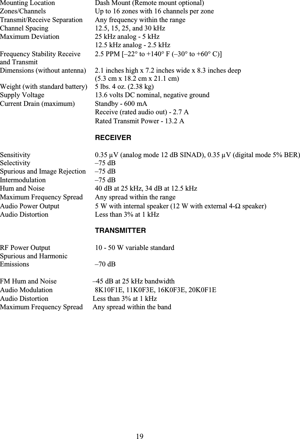 19 Mounting Location   Dash Mount (Remote mount optional)  Zones/Channels   Up to 16 zones with 16 channels per zone  Transmit/Receive Separation   Any frequency within the range  Channel Spacing   12.5, 15, 25, and 30 kHz  Maximum Deviation   25 kHz analog - 5 kHz   12.5 kHz analog - 2.5 kHz  Frequency Stability Receive and Transmit  2.5 PPM [–22° to +140° F (–30° to +60° C)]  Dimensions (without antenna)   2.1 inches high x 7.2 inches wide x 8.3 inches deep  (5.3 cm x 18.2 cm x 21.1 cm)  Weight (with standard battery)   5 lbs. 4 oz. (2.38 kg)  Supply Voltage   13.6 volts DC nominal, negative ground  Current Drain (maximum)   Standby - 600 mA   Receive (rated audio out) - 2.7 A   Rated Transmit Power - 13.2 A   RECEIVER  Sensitivity   0.35 µV (analog mode 12 dB SINAD), 0.35 µV (digital mode 5% BER) Selectivity   –75 dB  Spurious and Image Rejection   –75 dB  Intermodulation   –75 dB  Hum and Noise   40 dB at 25 kHz, 34 dB at 12.5 kHz  Maximum Frequency Spread   Any spread within the range  Audio Power Output   5 W with internal speaker (12 W with external 4-Ω speaker)  Audio Distortion   Less than 3% at 1 kHz   TRANSMITTER  RF Power Output   10 - 50 W variable standard  Spurious and Harmonic Emissions –70 dB  FM Hum and Noise   –45 dB at 25 kHz bandwidth  Audio Modulation   8K10F1E, 11K0F3E, 16K0F3E, 20K0F1E Audio Distortion   Less than 3% at 1 kHz  Maximum Frequency Spread   Any spread within the band   