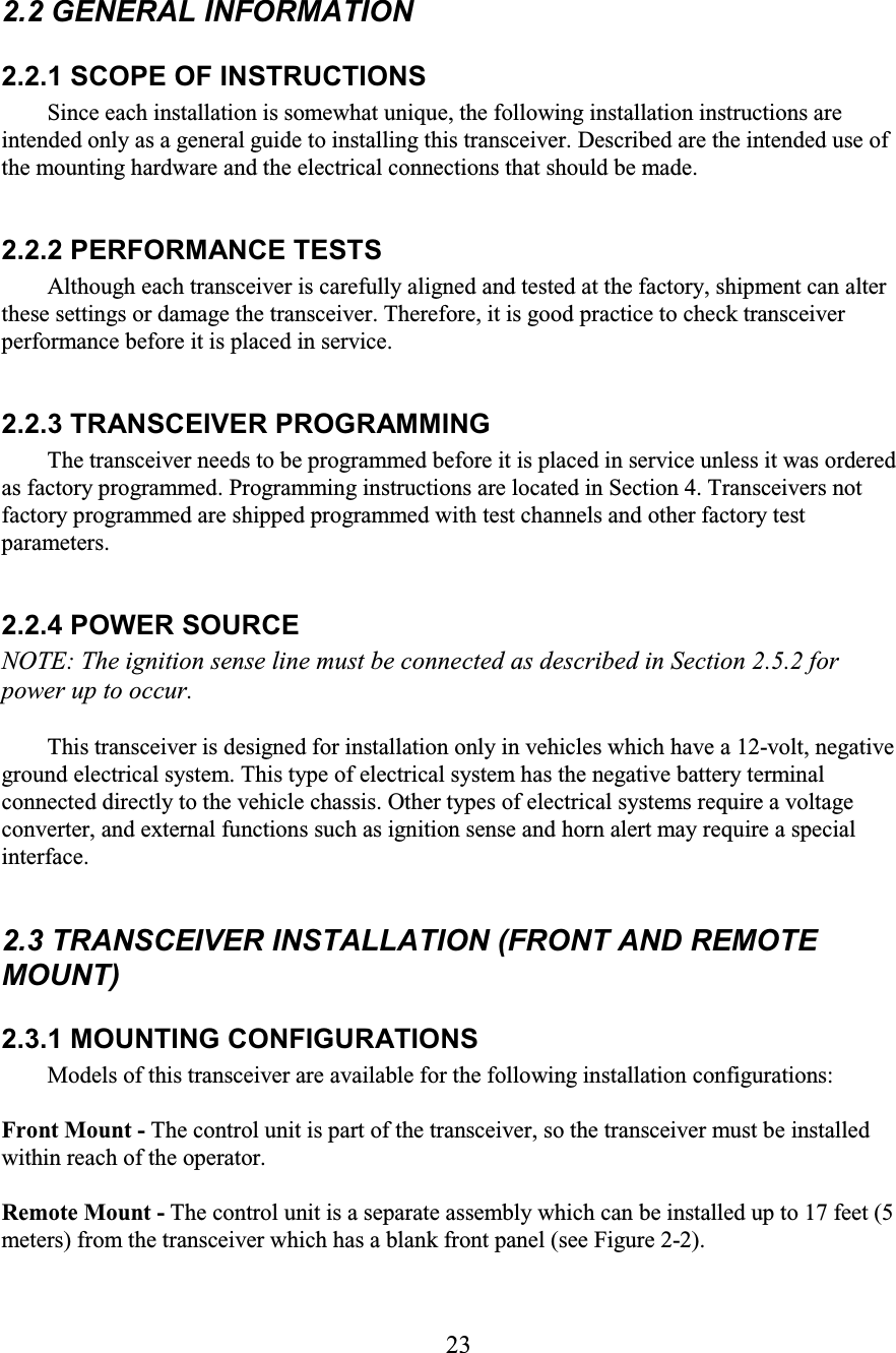23  2.2 GENERAL INFORMATION  2.2.1 SCOPE OF INSTRUCTIONS  Since each installation is somewhat unique, the following installation instructions are intended only as a general guide to installing this transceiver. Described are the intended use of the mounting hardware and the electrical connections that should be made.  2.2.2 PERFORMANCE TESTS  Although each transceiver is carefully aligned and tested at the factory, shipment can alter these settings or damage the transceiver. Therefore, it is good practice to check transceiver performance before it is placed in service.  2.2.3 TRANSCEIVER PROGRAMMING  The transceiver needs to be programmed before it is placed in service unless it was ordered as factory programmed. Programming instructions are located in Section 4. Transceivers not factory programmed are shipped programmed with test channels and other factory test parameters.  2.2.4 POWER SOURCE  NOTE: The ignition sense line must be connected as described in Section 2.5.2 for power up to occur.  This transceiver is designed for installation only in vehicles which have a 12-volt, negative ground electrical system. This type of electrical system has the negative battery terminal connected directly to the vehicle chassis. Other types of electrical systems require a voltage converter, and external functions such as ignition sense and horn alert may require a special interface.  2.3 TRANSCEIVER INSTALLATION (FRONT AND REMOTE MOUNT)  2.3.1 MOUNTING CONFIGURATIONS  Models of this transceiver are available for the following installation configurations:  Front Mount - The control unit is part of the transceiver, so the transceiver must be installed within reach of the operator.  Remote Mount - The control unit is a separate assembly which can be installed up to 17 feet (5 meters) from the transceiver which has a blank front panel (see Figure 2-2).  