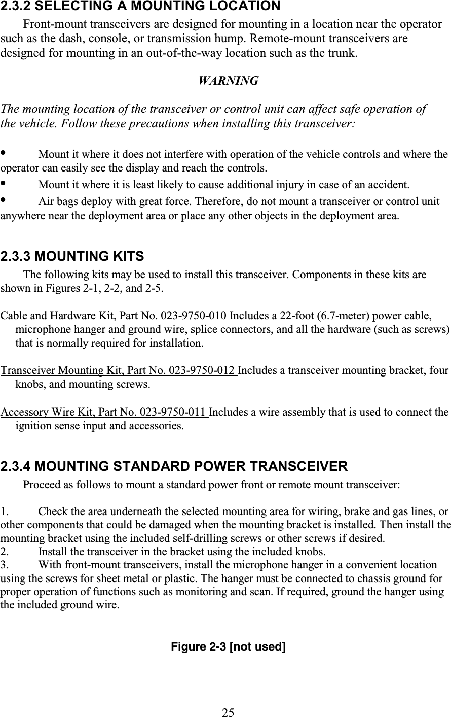 25 2.3.2 SELECTING A MOUNTING LOCATION Front-mount transceivers are designed for mounting in a location near the operator such as the dash, console, or transmission hump. Remote-mount transceivers are designed for mounting in an out-of-the-way location such as the trunk.  WARNING  The mounting location of the transceiver or control unit can affect safe operation of the vehicle. Follow these precautions when installing this transceiver:  •  Mount it where it does not interfere with operation of the vehicle controls and where the operator can easily see the display and reach the controls.  •  Mount it where it is least likely to cause additional injury in case of an accident.  •  Air bags deploy with great force. Therefore, do not mount a transceiver or control unit anywhere near the deployment area or place any other objects in the deployment area.   2.3.3 MOUNTING KITS  The following kits may be used to install this transceiver. Components in these kits are shown in Figures 2-1, 2-2, and 2-5.  Cable and Hardware Kit, Part No. 023-9750-010 Includes a 22-foot (6.7-meter) power cable, microphone hanger and ground wire, splice connectors, and all the hardware (such as screws) that is normally required for installation.  Transceiver Mounting Kit, Part No. 023-9750-012 Includes a transceiver mounting bracket, four knobs, and mounting screws.  Accessory Wire Kit, Part No. 023-9750-011 Includes a wire assembly that is used to connect the ignition sense input and accessories.   2.3.4 MOUNTING STANDARD POWER TRANSCEIVER  Proceed as follows to mount a standard power front or remote mount transceiver:  1. Check the area underneath the selected mounting area for wiring, brake and gas lines, or other components that could be damaged when the mounting bracket is installed. Then install the mounting bracket using the included self-drilling screws or other screws if desired.  2. Install the transceiver in the bracket using the included knobs.  3. With front-mount transceivers, install the microphone hanger in a convenient location using the screws for sheet metal or plastic. The hanger must be connected to chassis ground for proper operation of functions such as monitoring and scan. If required, ground the hanger using the included ground wire.    Figure 2-3 [not used]  