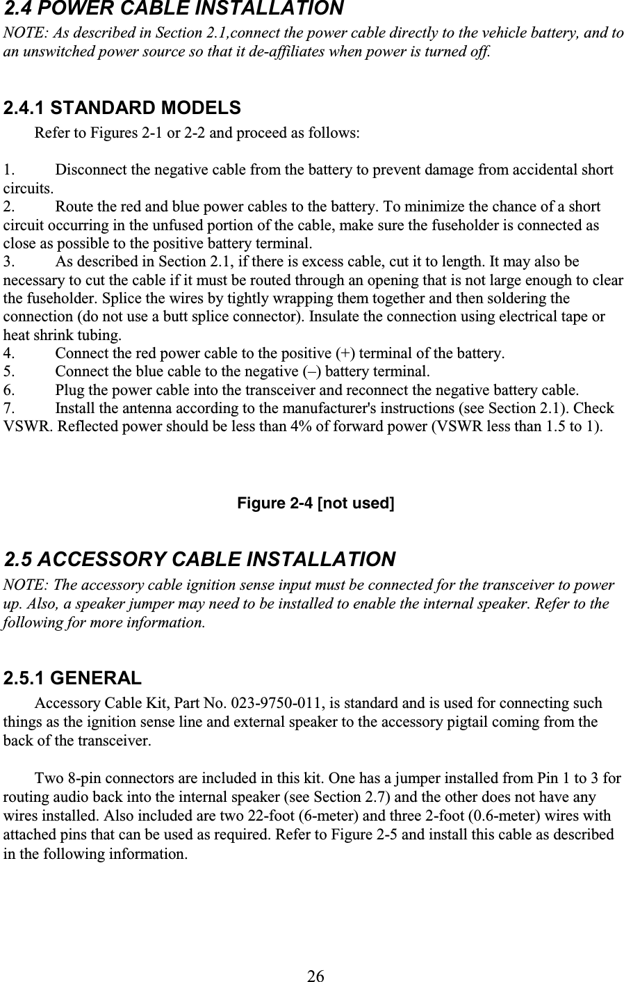 26 2.4 POWER CABLE INSTALLATION  NOTE: As described in Section 2.1,connect the power cable directly to the vehicle battery, and to an unswitched power source so that it de-affiliates when power is turned off.  2.4.1 STANDARD MODELS  Refer to Figures 2-1 or 2-2 and proceed as follows:  1. Disconnect the negative cable from the battery to prevent damage from accidental short circuits.  2. Route the red and blue power cables to the battery. To minimize the chance of a short circuit occurring in the unfused portion of the cable, make sure the fuseholder is connected as close as possible to the positive battery terminal.  3. As described in Section 2.1, if there is excess cable, cut it to length. It may also be necessary to cut the cable if it must be routed through an opening that is not large enough to clear the fuseholder. Splice the wires by tightly wrapping them together and then soldering the connection (do not use a butt splice connector). Insulate the connection using electrical tape or heat shrink tubing.  4. Connect the red power cable to the positive (+) terminal of the battery.  5. Connect the blue cable to the negative (–) battery terminal.  6. Plug the power cable into the transceiver and reconnect the negative battery cable.  7. Install the antenna according to the manufacturer&apos;s instructions (see Section 2.1). Check VSWR. Reflected power should be less than 4% of forward power (VSWR less than 1.5 to 1).     Figure 2-4 [not used]  2.5 ACCESSORY CABLE INSTALLATION  NOTE: The accessory cable ignition sense input must be connected for the transceiver to power up. Also, a speaker jumper may need to be installed to enable the internal speaker. Refer to the following for more information.  2.5.1 GENERAL  Accessory Cable Kit, Part No. 023-9750-011, is standard and is used for connecting such things as the ignition sense line and external speaker to the accessory pigtail coming from the back of the transceiver.  Two 8-pin connectors are included in this kit. One has a jumper installed from Pin 1 to 3 for routing audio back into the internal speaker (see Section 2.7) and the other does not have any wires installed. Also included are two 22-foot (6-meter) and three 2-foot (0.6-meter) wires with attached pins that can be used as required. Refer to Figure 2-5 and install this cable as described in the following information.  