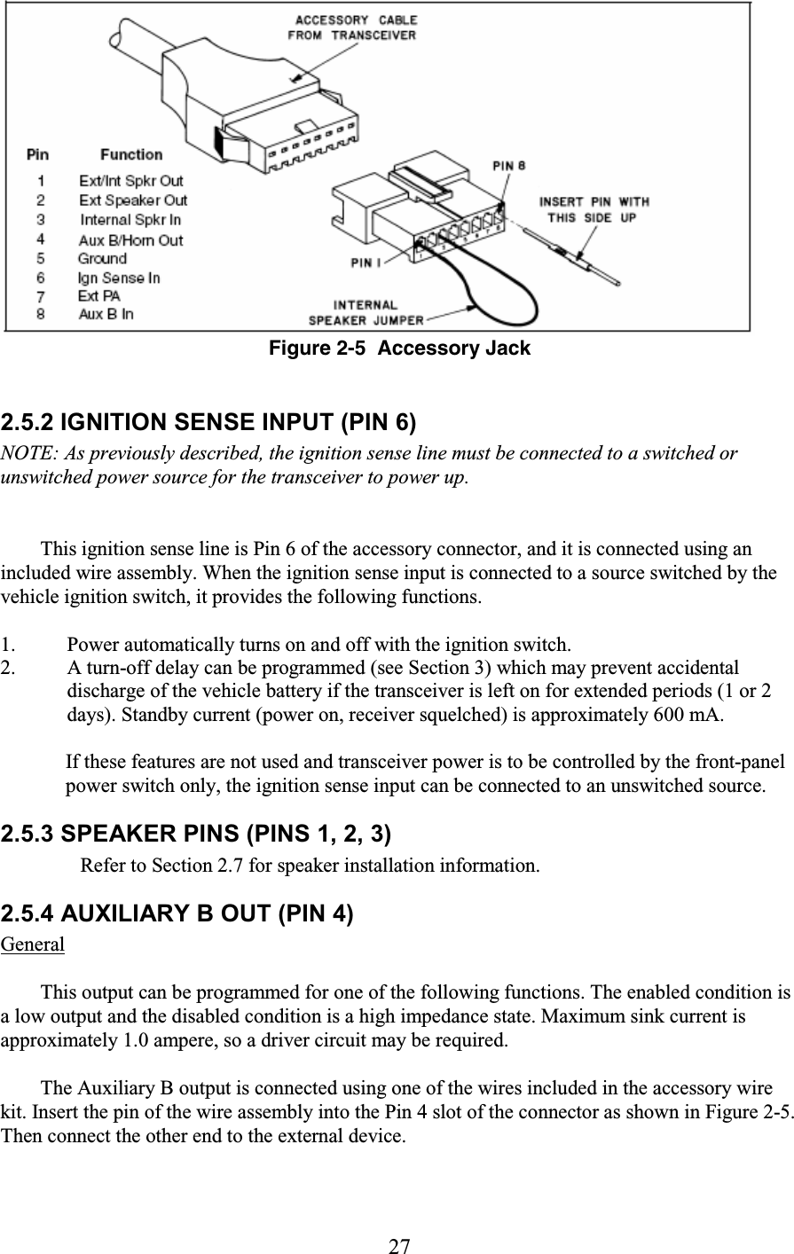 27   Figure 2-5  Accessory Jack  2.5.2 IGNITION SENSE INPUT (PIN 6)  NOTE: As previously described, the ignition sense line must be connected to a switched or unswitched power source for the transceiver to power up.   This ignition sense line is Pin 6 of the accessory connector, and it is connected using an included wire assembly. When the ignition sense input is connected to a source switched by the vehicle ignition switch, it provides the following functions.  1. Power automatically turns on and off with the ignition switch.  2. A turn-off delay can be programmed (see Section 3) which may prevent accidental discharge of the vehicle battery if the transceiver is left on for extended periods (1 or 2 days). Standby current (power on, receiver squelched) is approximately 600 mA.   If these features are not used and transceiver power is to be controlled by the front-panel power switch only, the ignition sense input can be connected to an unswitched source.  2.5.3 SPEAKER PINS (PINS 1, 2, 3)  Refer to Section 2.7 for speaker installation information.  2.5.4 AUXILIARY B OUT (PIN 4)  General  This output can be programmed for one of the following functions. The enabled condition is a low output and the disabled condition is a high impedance state. Maximum sink current is approximately 1.0 ampere, so a driver circuit may be required.  The Auxiliary B output is connected using one of the wires included in the accessory wire kit. Insert the pin of the wire assembly into the Pin 4 slot of the connector as shown in Figure 2-5. Then connect the other end to the external device.  