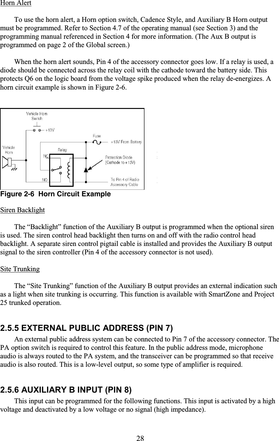 28 Horn Alert  To use the horn alert, a Horn option switch, Cadence Style, and Auxiliary B Horn output must be programmed. Refer to Section 4.7 of the operating manual (see Section 3) and the programming manual referenced in Section 4 for more information. (The Aux B output is programmed on page 2 of the Global screen.)  When the horn alert sounds, Pin 4 of the accessory connector goes low. If a relay is used, a diode should be connected across the relay coil with the cathode toward the battery side. This protects Q6 on the logic board from the voltage spike produced when the relay de-energizes. A horn circuit example is shown in Figure 2-6.   Figure 2-6  Horn Circuit Example Siren Backlight  The “Backlight” function of the Auxiliary B output is programmed when the optional siren is used. The siren control head backlight then turns on and off with the radio control head backlight. A separate siren control pigtail cable is installed and provides the Auxiliary B output signal to the siren controller (Pin 4 of the accessory connector is not used).  Site Trunking  The “Site Trunking” function of the Auxiliary B output provides an external indication such as a light when site trunking is occurring. This function is available with SmartZone and Project 25 trunked operation.  2.5.5 EXTERNAL PUBLIC ADDRESS (PIN 7)  An external public address system can be connected to Pin 7 of the accessory connector. The PA option switch is required to control this feature. In the public address mode, microphone audio is always routed to the PA system, and the transceiver can be programmed so that receive audio is also routed. This is a low-level output, so some type of amplifier is required.  2.5.6 AUXILIARY B INPUT (PIN 8)  This input can be programmed for the following functions. This input is activated by a high voltage and deactivated by a low voltage or no signal (high impedance).  