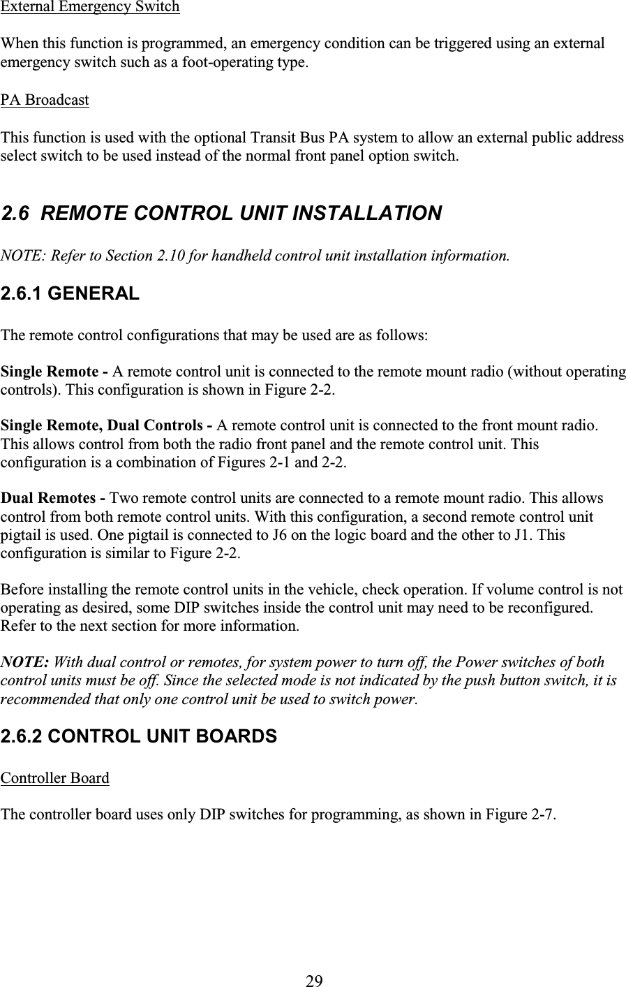 29 External Emergency Switch  When this function is programmed, an emergency condition can be triggered using an external emergency switch such as a foot-operating type.  PA Broadcast  This function is used with the optional Transit Bus PA system to allow an external public address select switch to be used instead of the normal front panel option switch.  2.6  REMOTE CONTROL UNIT INSTALLATION NOTE: Refer to Section 2.10 for handheld control unit installation information. 2.6.1 GENERAL The remote control configurations that may be used are as follows: Single Remote - A remote control unit is connected to the remote mount radio (without operating controls). This configuration is shown in Figure 2-2. Single Remote, Dual Controls - A remote control unit is connected to the front mount radio. This allows control from both the radio front panel and the remote control unit. This configuration is a combination of Figures 2-1 and 2-2. Dual Remotes - Two remote control units are connected to a remote mount radio. This allows control from both remote control units. With this configuration, a second remote control unit pigtail is used. One pigtail is connected to J6 on the logic board and the other to J1. This configuration is similar to Figure 2-2. Before installing the remote control units in the vehicle, check operation. If volume control is not operating as desired, some DIP switches inside the control unit may need to be reconfigured. Refer to the next section for more information. NOTE: With dual control or remotes, for system power to turn off, the Power switches of both control units must be off. Since the selected mode is not indicated by the push button switch, it is recommended that only one control unit be used to switch power. 2.6.2 CONTROL UNIT BOARDS Controller Board The controller board uses only DIP switches for programming, as shown in Figure 2-7.  