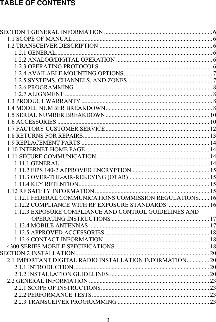3     TABLE OF CONTENTS  SECTION 1 GENERAL INFORMATION ........................................................................ 6 1.1 SCOPE OF MANUAL............................................................................................. 6 1.2 TRANSCEIVER DESCRIPTION ........................................................................... 6 1.2.1 GENERAL........................................................................................................ 6 1.2.2 ANALOG/DIGITAL OPERATION ................................................................ 6 1.2.3 OPERATING PROTOCOLS ........................................................................... 6 1.2.4 AVAILABLE MOUNTING OPTIONS........................................................... 7 1.2.5 SYSTEMS, CHANNELS, AND ZONES ........................................................ 7 1.2.6 PROGRAMMING............................................................................................ 8 1.2.7 ALIGNMENT .................................................................................................. 8 1.3 PRODUCT WARRANTY ....................................................................................... 8 1.4 MODEL NUMBER BREAKDOWN....................................................................... 8 1.5 SERIAL NUMBER BREAKDOWN..................................................................... 10 1.6 ACCESSORIES ..................................................................................................... 10 1.7 FACTORY CUSTOMER SERVICE..................................................................... 12 1.8 RETURNS FOR REPAIRS.................................................................................... 13 1.9 REPLACEMENT PARTS ..................................................................................... 14 1.10 INTERNET HOME PAGE .................................................................................. 14 1.11 SECURE COMMUNICATION........................................................................... 14 1.11.1 GENERAL.................................................................................................... 14 1.11.2 FIPS 140-2 APPROVED ENCRYPTION ................................................... 15 1.11.3 OVER-THE-AIR-REKEYING (OTAR)...................................................... 15 1.11.4 KEY RETENTION....................................................................................... 15 1.12 RF SAFETY INFORMATION ............................................................................ 15 1.12.1 FEDERAL COMMUNICATIONS COMMISSION REGULATIONS....... 16 1.12.2 COMPLIANCE WITH RF EXPOSURE STANDARDS ............................ 16 1.12.3 EXPOSURE COMPLIANCE AND CONTROL GUIDELINES AND OPERATING INSTRUCTIONS ................................................................. 17 1.12.4 MOBILE ANTENNAS ................................................................................ 17 1.12.5 APPROVED ACCESSORIES ..................................................................... 18 1.12.6 CONTACT INFORMATION ...................................................................... 18 4300 SERIES MOBILE SPECIFICATIONS............................................................... 18 SECTION 2 INSTALLATION......................................................................................... 20 2.1 IMPORTANT DIGITAL RADIO INSTALLATION INFORMATION...............20 2.1.1 INTRODUCTION .......................................................................................... 20 2.1.2 INSTALLATION GUIDELINES .................................................................. 20 2.2 GENERAL INFORMATION ................................................................................ 23 2.2.1 SCOPE OF INSTRUCTIONS........................................................................ 23 2.2.2 PERFORMANCE TESTS..............................................................................23 2.2.3 TRANSCEIVER PROGRAMMING ............................................................. 23 