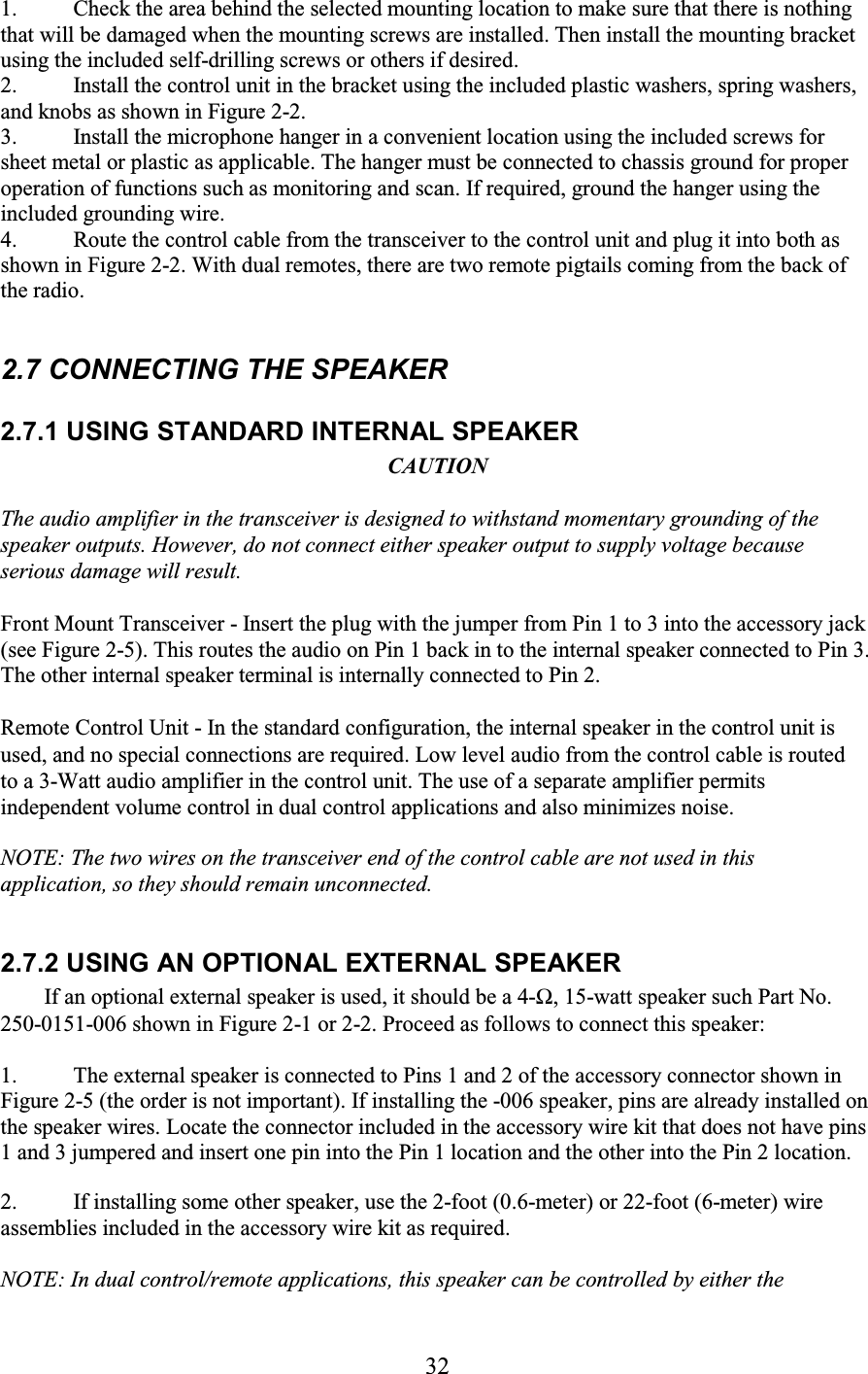 32 1. Check the area behind the selected mounting location to make sure that there is nothing that will be damaged when the mounting screws are installed. Then install the mounting bracket using the included self-drilling screws or others if desired.  2. Install the control unit in the bracket using the included plastic washers, spring washers, and knobs as shown in Figure 2-2.  3. Install the microphone hanger in a convenient location using the included screws for sheet metal or plastic as applicable. The hanger must be connected to chassis ground for proper operation of functions such as monitoring and scan. If required, ground the hanger using the included grounding wire.  4. Route the control cable from the transceiver to the control unit and plug it into both as shown in Figure 2-2. With dual remotes, there are two remote pigtails coming from the back of the radio.   2.7 CONNECTING THE SPEAKER  2.7.1 USING STANDARD INTERNAL SPEAKER  CAUTION  The audio amplifier in the transceiver is designed to withstand momentary grounding of the speaker outputs. However, do not connect either speaker output to supply voltage because serious damage will result.  Front Mount Transceiver - Insert the plug with the jumper from Pin 1 to 3 into the accessory jack (see Figure 2-5). This routes the audio on Pin 1 back in to the internal speaker connected to Pin 3. The other internal speaker terminal is internally connected to Pin 2.  Remote Control Unit - In the standard configuration, the internal speaker in the control unit is used, and no special connections are required. Low level audio from the control cable is routed to a 3-Watt audio amplifier in the control unit. The use of a separate amplifier permits independent volume control in dual control applications and also minimizes noise.  NOTE: The two wires on the transceiver end of the control cable are not used in this application, so they should remain unconnected.  2.7.2 USING AN OPTIONAL EXTERNAL SPEAKER  If an optional external speaker is used, it should be a 4-Ω, 15-watt speaker such Part No. 250-0151-006 shown in Figure 2-1 or 2-2. Proceed as follows to connect this speaker:  1. The external speaker is connected to Pins 1 and 2 of the accessory connector shown in Figure 2-5 (the order is not important). If installing the -006 speaker, pins are already installed on the speaker wires. Locate the connector included in the accessory wire kit that does not have pins 1 and 3 jumpered and insert one pin into the Pin 1 location and the other into the Pin 2 location.  2. If installing some other speaker, use the 2-foot (0.6-meter) or 22-foot (6-meter) wire assemblies included in the accessory wire kit as required.   NOTE: In dual control/remote applications, this speaker can be controlled by either the 