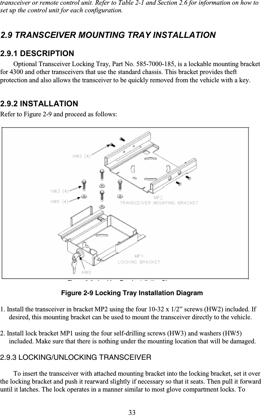 33 transceiver or remote control unit. Refer to Table 2-1 and Section 2.6 for information on how to set up the control unit for each configuration.   2.9 TRANSCEIVER MOUNTING TRAY INSTALLATION  2.9.1 DESCRIPTION  Optional Transceiver Locking Tray, Part No. 585-7000-185, is a lockable mounting bracket for 4300 and other transceivers that use the standard chassis. This bracket provides theft protection and also allows the transceiver to be quickly removed from the vehicle with a key.  2.9.2 INSTALLATION Refer to Figure 2-9 and proceed as follows:    Figure 2-9 Locking Tray Installation Diagram  1. Install the transceiver in bracket MP2 using the four 10-32 x 1/2” screws (HW2) included. If desired, this mounting bracket can be used to mount the transceiver directly to the vehicle.  2. Install lock bracket MP1 using the four self-drilling screws (HW3) and washers (HW5) included. Make sure that there is nothing under the mounting location that will be damaged.  2.9.3 LOCKING/UNLOCKING TRANSCEIVER  To insert the transceiver with attached mounting bracket into the locking bracket, set it over the locking bracket and push it rearward slightly if necessary so that it seats. Then pull it forward until it latches. The lock operates in a manner similar to most glove compartment locks. To 