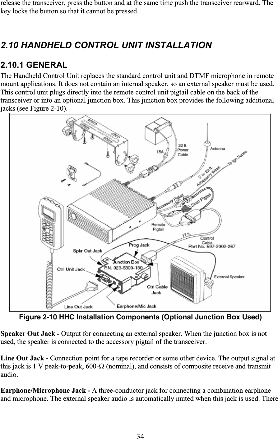 34 release the transceiver, press the button and at the same time push the transceiver rearward. The key locks the button so that it cannot be pressed.   2.10 HANDHELD CONTROL UNIT INSTALLATION     2.10.1 GENERAL The Handheld Control Unit replaces the standard control unit and DTMF microphone in remote mount applications. It does not contain an internal speaker, so an external speaker must be used. This control unit plugs directly into the remote control unit pigtail cable on the back of the transceiver or into an optional junction box. This junction box provides the following additional jacks (see Figure 2-10).   Figure 2-10 HHC Installation Components (Optional Junction Box Used)  Speaker Out Jack - Output for connecting an external speaker. When the junction box is not used, the speaker is connected to the accessory pigtail of the transceiver.  Line Out Jack - Connection point for a tape recorder or some other device. The output signal at this jack is 1 V peak-to-peak, 600-Ω (nominal), and consists of composite receive and transmit audio. Earphone/Microphone Jack - A three-conductor jack for connecting a combination earphone and microphone. The external speaker audio is automatically muted when this jack is used. There 