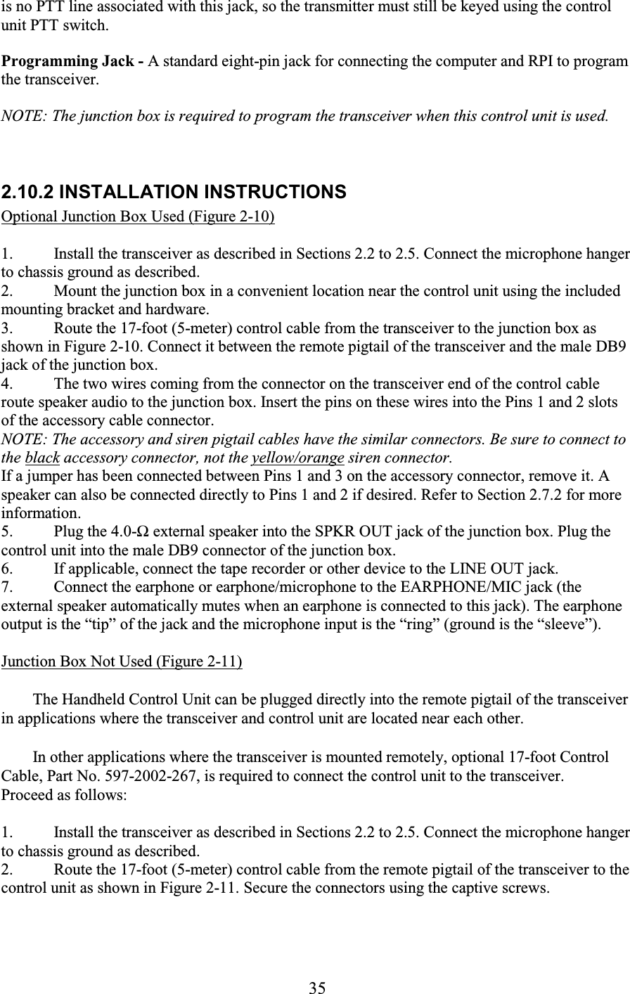 35 is no PTT line associated with this jack, so the transmitter must still be keyed using the control unit PTT switch. Programming Jack - A standard eight-pin jack for connecting the computer and RPI to program the transceiver. NOTE: The junction box is required to program the transceiver when this control unit is used.    2.10.2 INSTALLATION INSTRUCTIONS  Optional Junction Box Used (Figure 2-10)  1. Install the transceiver as described in Sections 2.2 to 2.5. Connect the microphone hanger to chassis ground as described.  2. Mount the junction box in a convenient location near the control unit using the included mounting bracket and hardware.  3. Route the 17-foot (5-meter) control cable from the transceiver to the junction box as shown in Figure 2-10. Connect it between the remote pigtail of the transceiver and the male DB9 jack of the junction box.  4. The two wires coming from the connector on the transceiver end of the control cable route speaker audio to the junction box. Insert the pins on these wires into the Pins 1 and 2 slots of the accessory cable connector.  NOTE: The accessory and siren pigtail cables have the similar connectors. Be sure to connect to the black accessory connector, not the yellow/orange siren connector.  If a jumper has been connected between Pins 1 and 3 on the accessory connector, remove it. A speaker can also be connected directly to Pins 1 and 2 if desired. Refer to Section 2.7.2 for more information.  5. Plug the 4.0-Ω external speaker into the SPKR OUT jack of the junction box. Plug the control unit into the male DB9 connector of the junction box.  6. If applicable, connect the tape recorder or other device to the LINE OUT jack.  7. Connect the earphone or earphone/microphone to the EARPHONE/MIC jack (the external speaker automatically mutes when an earphone is connected to this jack). The earphone output is the “tip” of the jack and the microphone input is the “ring” (ground is the “sleeve”).   Junction Box Not Used (Figure 2-11)  The Handheld Control Unit can be plugged directly into the remote pigtail of the transceiver in applications where the transceiver and control unit are located near each other.  In other applications where the transceiver is mounted remotely, optional 17-foot Control Cable, Part No. 597-2002-267, is required to connect the control unit to the transceiver. Proceed as follows:  1. Install the transceiver as described in Sections 2.2 to 2.5. Connect the microphone hanger to chassis ground as described.  2. Route the 17-foot (5-meter) control cable from the remote pigtail of the transceiver to the control unit as shown in Figure 2-11. Secure the connectors using the captive screws.  