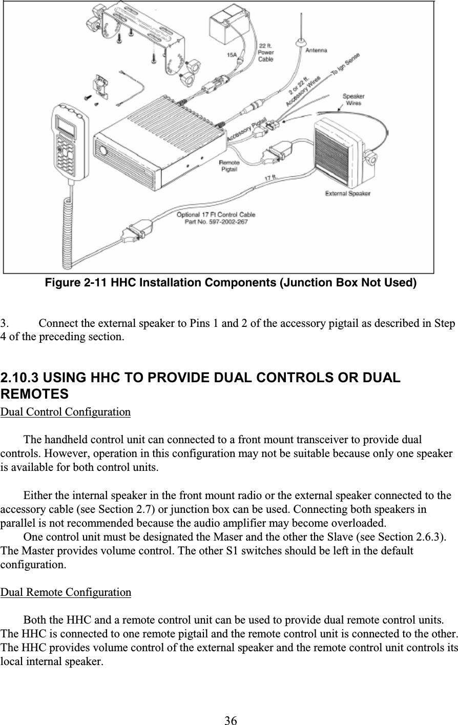 36  Figure 2-11 HHC Installation Components (Junction Box Not Used)   3. Connect the external speaker to Pins 1 and 2 of the accessory pigtail as described in Step 4 of the preceding section.   2.10.3 USING HHC TO PROVIDE DUAL CONTROLS OR DUAL REMOTES  Dual Control Configuration  The handheld control unit can connected to a front mount transceiver to provide dual controls. However, operation in this configuration may not be suitable because only one speaker is available for both control units.  Either the internal speaker in the front mount radio or the external speaker connected to the accessory cable (see Section 2.7) or junction box can be used. Connecting both speakers in parallel is not recommended because the audio amplifier may become overloaded.  One control unit must be designated the Maser and the other the Slave (see Section 2.6.3). The Master provides volume control. The other S1 switches should be left in the default configuration.  Dual Remote Configuration  Both the HHC and a remote control unit can be used to provide dual remote control units. The HHC is connected to one remote pigtail and the remote control unit is connected to the other. The HHC provides volume control of the external speaker and the remote control unit controls its local internal speaker.  