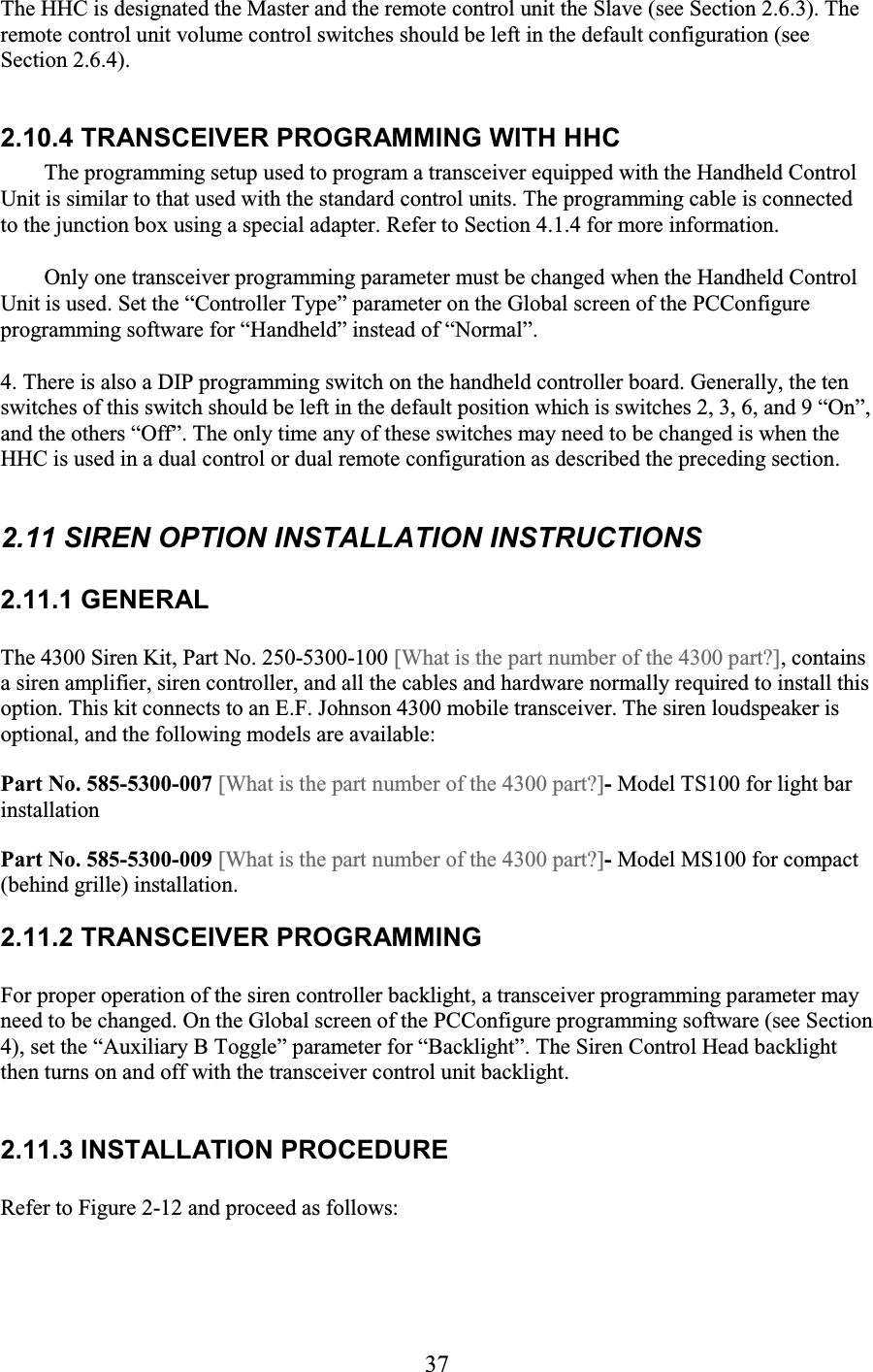 37 The HHC is designated the Master and the remote control unit the Slave (see Section 2.6.3). The remote control unit volume control switches should be left in the default configuration (see Section 2.6.4).  2.10.4 TRANSCEIVER PROGRAMMING WITH HHC  The programming setup used to program a transceiver equipped with the Handheld Control Unit is similar to that used with the standard control units. The programming cable is connected to the junction box using a special adapter. Refer to Section 4.1.4 for more information.  Only one transceiver programming parameter must be changed when the Handheld Control Unit is used. Set the “Controller Type” parameter on the Global screen of the PCConfigure programming software for “Handheld” instead of “Normal”.  4. There is also a DIP programming switch on the handheld controller board. Generally, the ten switches of this switch should be left in the default position which is switches 2, 3, 6, and 9 “On”, and the others “Off”. The only time any of these switches may need to be changed is when the HHC is used in a dual control or dual remote configuration as described the preceding section.  2.11 SIREN OPTION INSTALLATION INSTRUCTIONS 2.11.1 GENERAL The 4300 Siren Kit, Part No. 250-5300-100 [What is the part number of the 4300 part?], contains a siren amplifier, siren controller, and all the cables and hardware normally required to install this option. This kit connects to an E.F. Johnson 4300 mobile transceiver. The siren loudspeaker is optional, and the following models are available: Part No. 585-5300-007 [What is the part number of the 4300 part?]- Model TS100 for light bar installation Part No. 585-5300-009 [What is the part number of the 4300 part?]- Model MS100 for compact (behind grille) installation. 2.11.2 TRANSCEIVER PROGRAMMING For proper operation of the siren controller backlight, a transceiver programming parameter may need to be changed. On the Global screen of the PCConfigure programming software (see Section 4), set the “Auxiliary B Toggle” parameter for “Backlight”. The Siren Control Head backlight then turns on and off with the transceiver control unit backlight.  2.11.3 INSTALLATION PROCEDURE Refer to Figure 2-12 and proceed as follows: 