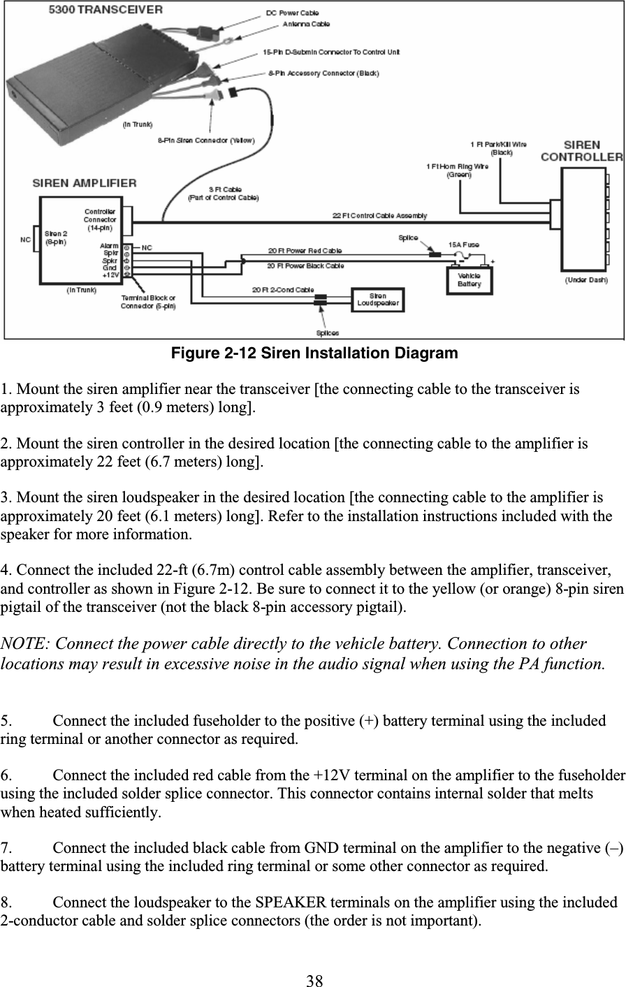 38  Figure 2-12 Siren Installation Diagram 1. Mount the siren amplifier near the transceiver [the connecting cable to the transceiver is approximately 3 feet (0.9 meters) long]. 2. Mount the siren controller in the desired location [the connecting cable to the amplifier is approximately 22 feet (6.7 meters) long]. 3. Mount the siren loudspeaker in the desired location [the connecting cable to the amplifier is approximately 20 feet (6.1 meters) long]. Refer to the installation instructions included with the speaker for more information. 4. Connect the included 22-ft (6.7m) control cable assembly between the amplifier, transceiver, and controller as shown in Figure 2-12. Be sure to connect it to the yellow (or orange) 8-pin siren pigtail of the transceiver (not the black 8-pin accessory pigtail). NOTE: Connect the power cable directly to the vehicle battery. Connection to other locations may result in excessive noise in the audio signal when using the PA function.  5. Connect the included fuseholder to the positive (+) battery terminal using the included ring terminal or another connector as required.  6. Connect the included red cable from the +12V terminal on the amplifier to the fuseholder using the included solder splice connector. This connector contains internal solder that melts when heated sufficiently.  7. Connect the included black cable from GND terminal on the amplifier to the negative (–) battery terminal using the included ring terminal or some other connector as required.  8. Connect the loudspeaker to the SPEAKER terminals on the amplifier using the included 2-conductor cable and solder splice connectors (the order is not important).  