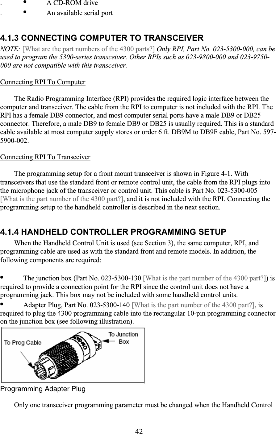42 . •  A CD-ROM drive  . •  An available serial port   4.1.3 CONNECTING COMPUTER TO TRANSCEIVER  NOTE: [What are the part numbers of the 4300 parts?] Only RPI, Part No. 023-5300-000, can be used to program the 5300-series transceiver. Other RPIs such as 023-9800-000 and 023-9750-000 are not compatible with this transceiver.  Connecting RPI To Computer  The Radio Programming Interface (RPI) provides the required logic interface between the computer and transceiver. The cable from the RPI to computer is not included with the RPI. The RPI has a female DB9 connector, and most computer serial ports have a male DB9 or DB25 connector. Therefore, a male DB9 to female DB9 or DB25 is usually required. This is a standard cable available at most computer supply stores or order 6 ft. DB9M to DB9F cable, Part No. 597-5900-002.  Connecting RPI To Transceiver  The programming setup for a front mount transceiver is shown in Figure 4-1. With transceivers that use the standard front or remote control unit, the cable from the RPI plugs into the microphone jack of the transceiver or control unit. This cable is Part No. 023-5300-005  [What is the part number of the 4300 part?], and it is not included with the RPI. Connecting the programming setup to the handheld controller is described in the next section.  4.1.4 HANDHELD CONTROLLER PROGRAMMING SETUP  When the Handheld Control Unit is used (see Section 3), the same computer, RPI, and programming cable are used as with the standard front and remote models. In addition, the following components are required:  •  The junction box (Part No. 023-5300-130 [What is the part number of the 4300 part?]) is required to provide a connection point for the RPI since the control unit does not have a programming jack. This box may not be included with some handheld control units.  •  Adapter Plug, Part No. 023-5300-140 [What is the part number of the 4300 part?], is required to plug the 4300 programming cable into the rectangular 10-pin programming connector on the junction box (see following illustration).   Programming Adapter Plug  Only one transceiver programming parameter must be changed when the Handheld Control 