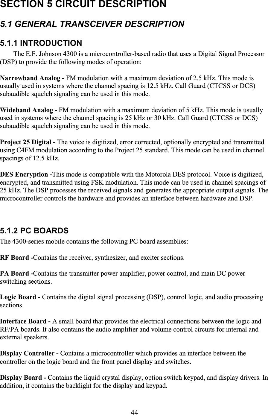 44 SECTION 5 CIRCUIT DESCRIPTION  5.1 GENERAL TRANSCEIVER DESCRIPTION  5.1.1 INTRODUCTION The E.F. Johnson 4300 is a microcontroller-based radio that uses a Digital Signal Processor (DSP) to provide the following modes of operation:  Narrowband Analog - FM modulation with a maximum deviation of 2.5 kHz. This mode is usually used in systems where the channel spacing is 12.5 kHz. Call Guard (CTCSS or DCS) subaudible squelch signaling can be used in this mode.  Wideband Analog - FM modulation with a maximum deviation of 5 kHz. This mode is usually used in systems where the channel spacing is 25 kHz or 30 kHz. Call Guard (CTCSS or DCS) subaudible squelch signaling can be used in this mode.  Project 25 Digital - The voice is digitized, error corrected, optionally encrypted and transmitted using C4FM modulation according to the Project 25 standard. This mode can be used in channel spacings of 12.5 kHz.  DES Encryption -This mode is compatible with the Motorola DES protocol. Voice is digitized, encrypted, and transmitted using FSK modulation. This mode can be used in channel spacings of 25 kHz. The DSP processes the received signals and generates the appropriate output signals. The microcontroller controls the hardware and provides an interface between hardware and DSP.  5.1.2 PC BOARDS The 4300-series mobile contains the following PC board assemblies:  RF Board -Contains the receiver, synthesizer, and exciter sections.  PA Board -Contains the transmitter power amplifier, power control, and main DC power switching sections.  Logic Board - Contains the digital signal processing (DSP), control logic, and audio processing sections.  Interface Board - A small board that provides the electrical connections between the logic and RF/PA boards. It also contains the audio amplifier and volume control circuits for internal and external speakers.  Display Controller - Contains a microcontroller which provides an interface between the controller on the logic board and the front panel display and switches.  Display Board - Contains the liquid crystal display, option switch keypad, and display drivers. In addition, it contains the backlight for the display and keypad.  
