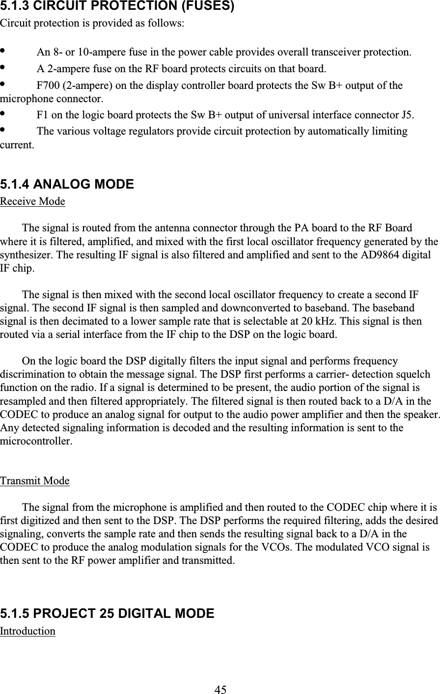 45 5.1.3 CIRCUIT PROTECTION (FUSES)  Circuit protection is provided as follows:  •  An 8- or 10-ampere fuse in the power cable provides overall transceiver protection.  •  A 2-ampere fuse on the RF board protects circuits on that board.  •  F700 (2-ampere) on the display controller board protects the Sw B+ output of the microphone connector.  •  F1 on the logic board protects the Sw B+ output of universal interface connector J5.  •  The various voltage regulators provide circuit protection by automatically limiting current.   5.1.4 ANALOG MODE  Receive Mode  The signal is routed from the antenna connector through the PA board to the RF Board where it is filtered, amplified, and mixed with the first local oscillator frequency generated by the synthesizer. The resulting IF signal is also filtered and amplified and sent to the AD9864 digital IF chip.  The signal is then mixed with the second local oscillator frequency to create a second IF signal. The second IF signal is then sampled and downconverted to baseband. The baseband signal is then decimated to a lower sample rate that is selectable at 20 kHz. This signal is then routed via a serial interface from the IF chip to the DSP on the logic board.  On the logic board the DSP digitally filters the input signal and performs frequency discrimination to obtain the message signal. The DSP first performs a carrier- detection squelch function on the radio. If a signal is determined to be present, the audio portion of the signal is resampled and then filtered appropriately. The filtered signal is then routed back to a D/A in the CODEC to produce an analog signal for output to the audio power amplifier and then the speaker. Any detected signaling information is decoded and the resulting information is sent to the microcontroller.  Transmit Mode  The signal from the microphone is amplified and then routed to the CODEC chip where it is first digitized and then sent to the DSP. The DSP performs the required filtering, adds the desired signaling, converts the sample rate and then sends the resulting signal back to a D/A in the CODEC to produce the analog modulation signals for the VCOs. The modulated VCO signal is then sent to the RF power amplifier and transmitted.  5.1.5 PROJECT 25 DIGITAL MODE  Introduction  