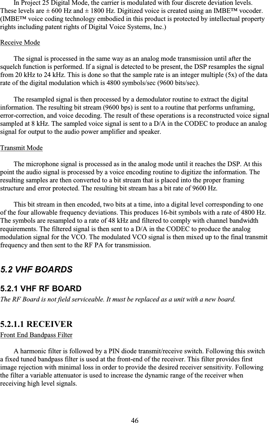 46 In Project 25 Digital Mode, the carrier is modulated with four discrete deviation levels. These levels are ± 600 Hz and ± 1800 Hz. Digitized voice is created using an IMBE™ vocoder. (IMBE™ voice coding technology embodied in this product is protected by intellectual property rights including patent rights of Digital Voice Systems, Inc.) Receive Mode  The signal is processed in the same way as an analog mode transmission until after the squelch function is performed. If a signal is detected to be present, the DSP resamples the signal from 20 kHz to 24 kHz. This is done so that the sample rate is an integer multiple (5x) of the data rate of the digital modulation which is 4800 symbols/sec (9600 bits/sec).  The resampled signal is then processed by a demodulator routine to extract the digital information. The resulting bit stream (9600 bps) is sent to a routine that performs unframing, error-correction, and voice decoding. The result of these operations is a reconstructed voice signal sampled at 8 kHz. The sampled voice signal is sent to a D/A in the CODEC to produce an analog signal for output to the audio power amplifier and speaker.  Transmit Mode  The microphone signal is processed as in the analog mode until it reaches the DSP. At this point the audio signal is processed by a voice encoding routine to digitize the information. The resulting samples are then converted to a bit stream that is placed into the proper framing structure and error protected. The resulting bit stream has a bit rate of 9600 Hz.  This bit stream in then encoded, two bits at a time, into a digital level corresponding to one of the four allowable frequency deviations. This produces 16-bit symbols with a rate of 4800 Hz. The symbols are resampled to a rate of 48 kHz and filtered to comply with channel bandwidth requirements. The filtered signal is then sent to a D/A in the CODEC to produce the analog modulation signal for the VCO. The modulated VCO signal is then mixed up to the final transmit frequency and then sent to the RF PA for transmission.  5.2 VHF BOARDS 5.2.1 VHF RF BOARD The RF Board is not field serviceable. It must be replaced as a unit with a new board.  5.2.1.1 RECEIVER  Front End Bandpass Filter  A harmonic filter is followed by a PIN diode transmit/receive switch. Following this switch a fixed tuned bandpass filter is used at the front-end of the receiver. This filter provides first image rejection with minimal loss in order to provide the desired receiver sensitivity. Following the filter a variable attenuator is used to increase the dynamic range of the receiver when receiving high level signals. 