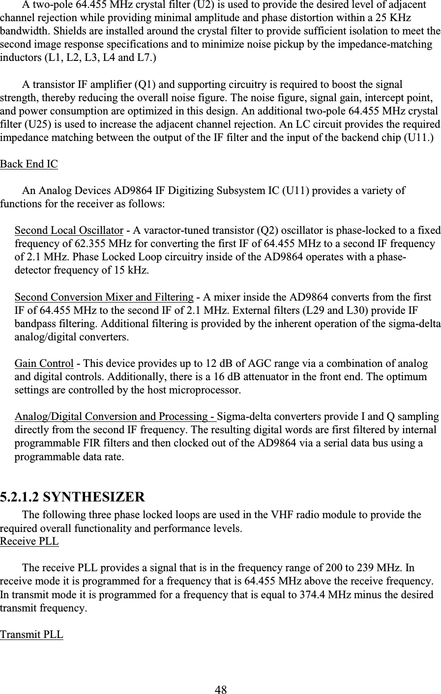 48 A two-pole 64.455 MHz crystal filter (U2) is used to provide the desired level of adjacent channel rejection while providing minimal amplitude and phase distortion within a 25 KHz bandwidth. Shields are installed around the crystal filter to provide sufficient isolation to meet the second image response specifications and to minimize noise pickup by the impedance-matching inductors (L1, L2, L3, L4 and L7.)  A transistor IF amplifier (Q1) and supporting circuitry is required to boost the signal strength, thereby reducing the overall noise figure. The noise figure, signal gain, intercept point, and power consumption are optimized in this design. An additional two-pole 64.455 MHz crystal filter (U25) is used to increase the adjacent channel rejection. An LC circuit provides the required impedance matching between the output of the IF filter and the input of the backend chip (U11.)  Back End IC  An Analog Devices AD9864 IF Digitizing Subsystem IC (U11) provides a variety of functions for the receiver as follows:  Second Local Oscillator - A varactor-tuned transistor (Q2) oscillator is phase-locked to a fixed frequency of 62.355 MHz for converting the first IF of 64.455 MHz to a second IF frequency of 2.1 MHz. Phase Locked Loop circuitry inside of the AD9864 operates with a phase-detector frequency of 15 kHz.  Second Conversion Mixer and Filtering - A mixer inside the AD9864 converts from the first IF of 64.455 MHz to the second IF of 2.1 MHz. External filters (L29 and L30) provide IF bandpass filtering. Additional filtering is provided by the inherent operation of the sigma-delta analog/digital converters.  Gain Control - This device provides up to 12 dB of AGC range via a combination of analog and digital controls. Additionally, there is a 16 dB attenuator in the front end. The optimum settings are controlled by the host microprocessor.  Analog/Digital Conversion and Processing - Sigma-delta converters provide I and Q sampling directly from the second IF frequency. The resulting digital words are first filtered by internal programmable FIR filters and then clocked out of the AD9864 via a serial data bus using a programmable data rate.  5.2.1.2 SYNTHESIZER  The following three phase locked loops are used in the VHF radio module to provide the required overall functionality and performance levels.  Receive PLL  The receive PLL provides a signal that is in the frequency range of 200 to 239 MHz. In receive mode it is programmed for a frequency that is 64.455 MHz above the receive frequency. In transmit mode it is programmed for a frequency that is equal to 374.4 MHz minus the desired transmit frequency.  Transmit PLL  
