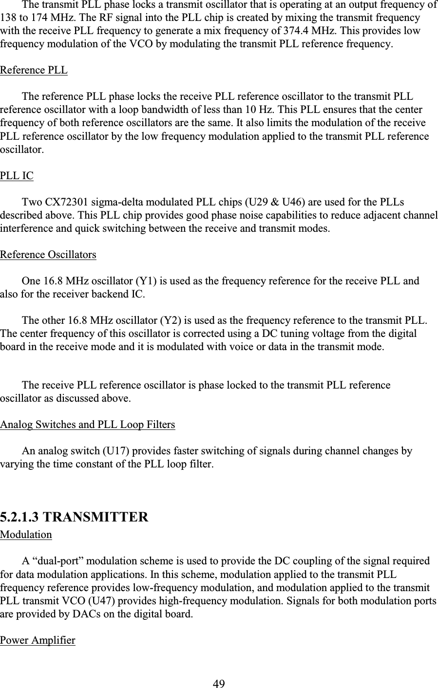 49 The transmit PLL phase locks a transmit oscillator that is operating at an output frequency of 138 to 174 MHz. The RF signal into the PLL chip is created by mixing the transmit frequency with the receive PLL frequency to generate a mix frequency of 374.4 MHz. This provides low frequency modulation of the VCO by modulating the transmit PLL reference frequency.  Reference PLL  The reference PLL phase locks the receive PLL reference oscillator to the transmit PLL reference oscillator with a loop bandwidth of less than 10 Hz. This PLL ensures that the center frequency of both reference oscillators are the same. It also limits the modulation of the receive PLL reference oscillator by the low frequency modulation applied to the transmit PLL reference oscillator.  PLL IC  Two CX72301 sigma-delta modulated PLL chips (U29 &amp; U46) are used for the PLLs described above. This PLL chip provides good phase noise capabilities to reduce adjacent channel interference and quick switching between the receive and transmit modes.  Reference Oscillators  One 16.8 MHz oscillator (Y1) is used as the frequency reference for the receive PLL and also for the receiver backend IC.  The other 16.8 MHz oscillator (Y2) is used as the frequency reference to the transmit PLL. The center frequency of this oscillator is corrected using a DC tuning voltage from the digital board in the receive mode and it is modulated with voice or data in the transmit mode.   The receive PLL reference oscillator is phase locked to the transmit PLL reference oscillator as discussed above.  Analog Switches and PLL Loop Filters  An analog switch (U17) provides faster switching of signals during channel changes by varying the time constant of the PLL loop filter.  5.2.1.3 TRANSMITTER  Modulation  A “dual-port” modulation scheme is used to provide the DC coupling of the signal required for data modulation applications. In this scheme, modulation applied to the transmit PLL frequency reference provides low-frequency modulation, and modulation applied to the transmit PLL transmit VCO (U47) provides high-frequency modulation. Signals for both modulation ports are provided by DACs on the digital board.  Power Amplifier  