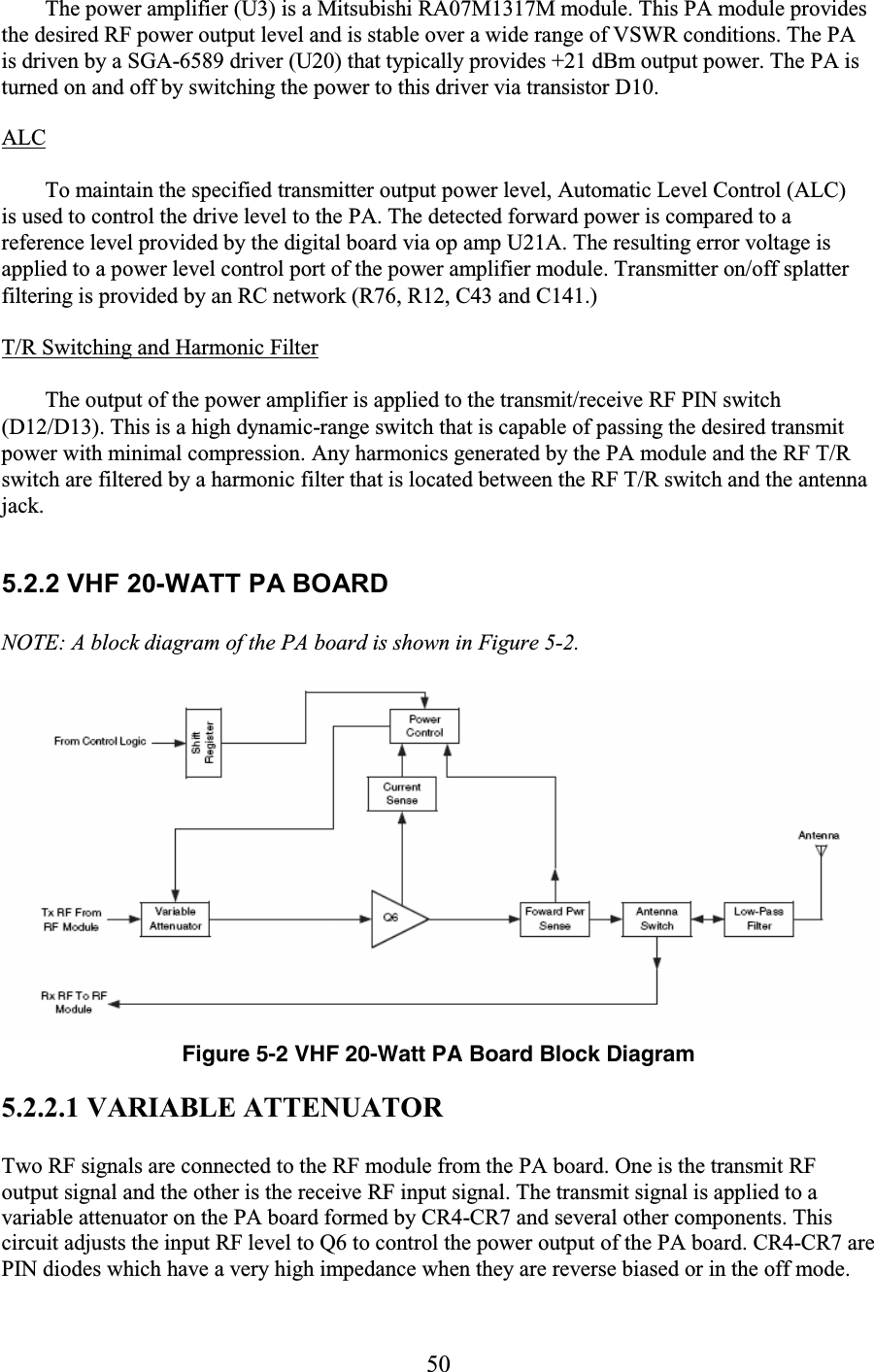 50 The power amplifier (U3) is a Mitsubishi RA07M1317M module. This PA module provides the desired RF power output level and is stable over a wide range of VSWR conditions. The PA is driven by a SGA-6589 driver (U20) that typically provides +21 dBm output power. The PA is turned on and off by switching the power to this driver via transistor D10.  ALC  To maintain the specified transmitter output power level, Automatic Level Control (ALC) is used to control the drive level to the PA. The detected forward power is compared to a reference level provided by the digital board via op amp U21A. The resulting error voltage is applied to a power level control port of the power amplifier module. Transmitter on/off splatter filtering is provided by an RC network (R76, R12, C43 and C141.)  T/R Switching and Harmonic Filter  The output of the power amplifier is applied to the transmit/receive RF PIN switch (D12/D13). This is a high dynamic-range switch that is capable of passing the desired transmit power with minimal compression. Any harmonics generated by the PA module and the RF T/R switch are filtered by a harmonic filter that is located between the RF T/R switch and the antenna jack.  5.2.2 VHF 20-WATT PA BOARD  NOTE: A block diagram of the PA board is shown in Figure 5-2.  Figure 5-2 VHF 20-Watt PA Board Block Diagram 5.2.2.1 VARIABLE ATTENUATOR Two RF signals are connected to the RF module from the PA board. One is the transmit RF output signal and the other is the receive RF input signal. The transmit signal is applied to a variable attenuator on the PA board formed by CR4-CR7 and several other components. This circuit adjusts the input RF level to Q6 to control the power output of the PA board. CR4-CR7 are PIN diodes which have a very high impedance when they are reverse biased or in the off mode. 