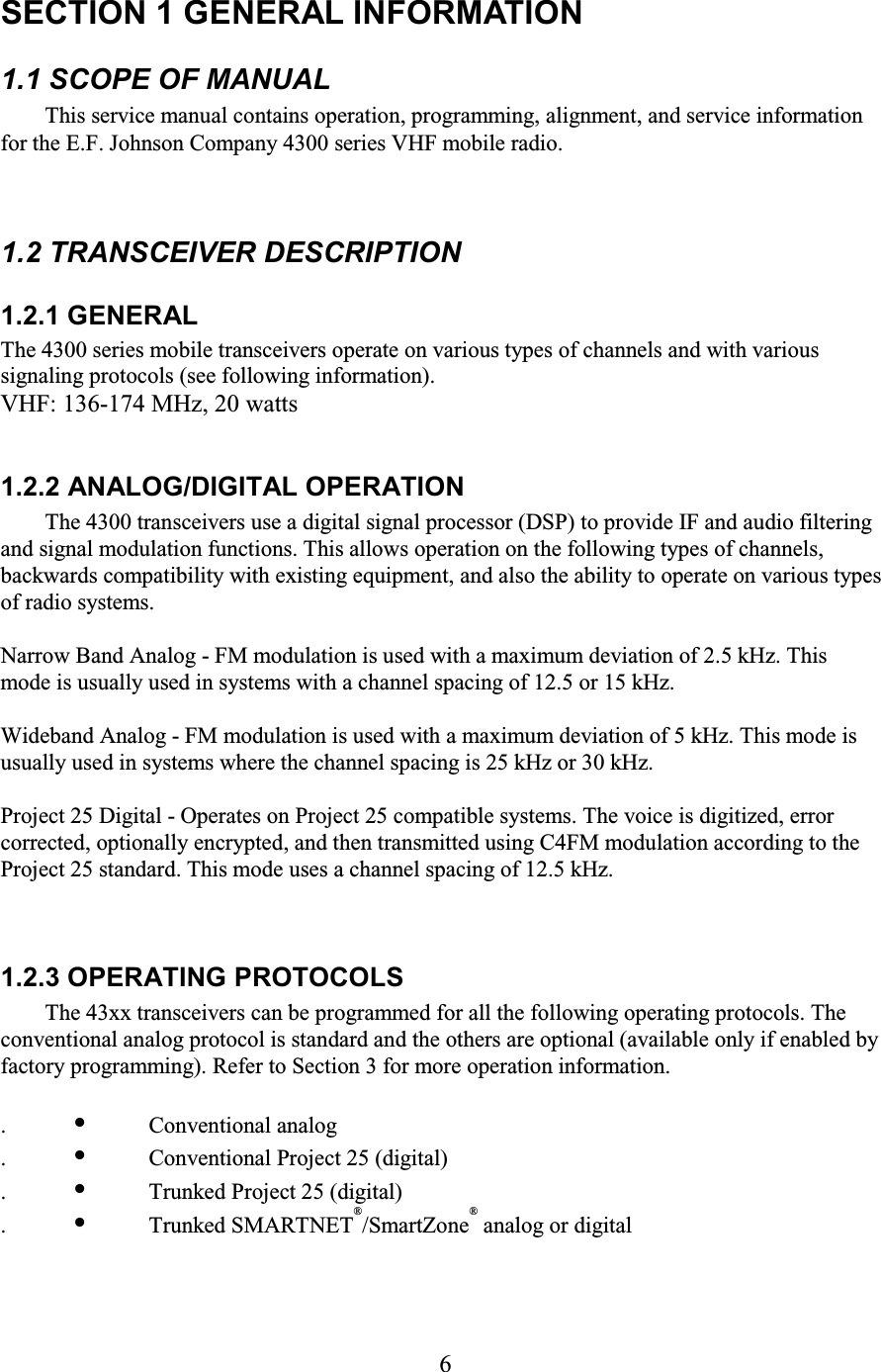6 SECTION 1 GENERAL INFORMATION  1.1 SCOPE OF MANUAL  This service manual contains operation, programming, alignment, and service information for the E.F. Johnson Company 4300 series VHF mobile radio. 1.2 TRANSCEIVER DESCRIPTION  1.2.1 GENERAL  The 4300 series mobile transceivers operate on various types of channels and with various signaling protocols (see following information).  VHF: 136-174 MHz, 20 watts  1.2.2 ANALOG/DIGITAL OPERATION  The 4300 transceivers use a digital signal processor (DSP) to provide IF and audio filtering and signal modulation functions. This allows operation on the following types of channels, backwards compatibility with existing equipment, and also the ability to operate on various types of radio systems.  Narrow Band Analog - FM modulation is used with a maximum deviation of 2.5 kHz. This mode is usually used in systems with a channel spacing of 12.5 or 15 kHz.  Wideband Analog - FM modulation is used with a maximum deviation of 5 kHz. This mode is usually used in systems where the channel spacing is 25 kHz or 30 kHz.  Project 25 Digital - Operates on Project 25 compatible systems. The voice is digitized, error corrected, optionally encrypted, and then transmitted using C4FM modulation according to the Project 25 standard. This mode uses a channel spacing of 12.5 kHz.  1.2.3 OPERATING PROTOCOLS  The 43xx transceivers can be programmed for all the following operating protocols. The conventional analog protocol is standard and the others are optional (available only if enabled by factory programming). Refer to Section 3 for more operation information.  . •  Conventional analog  . •  Conventional Project 25 (digital)  . •  Trunked Project 25 (digital)  . •  Trunked SMARTNET®/SmartZone® analog or digital   