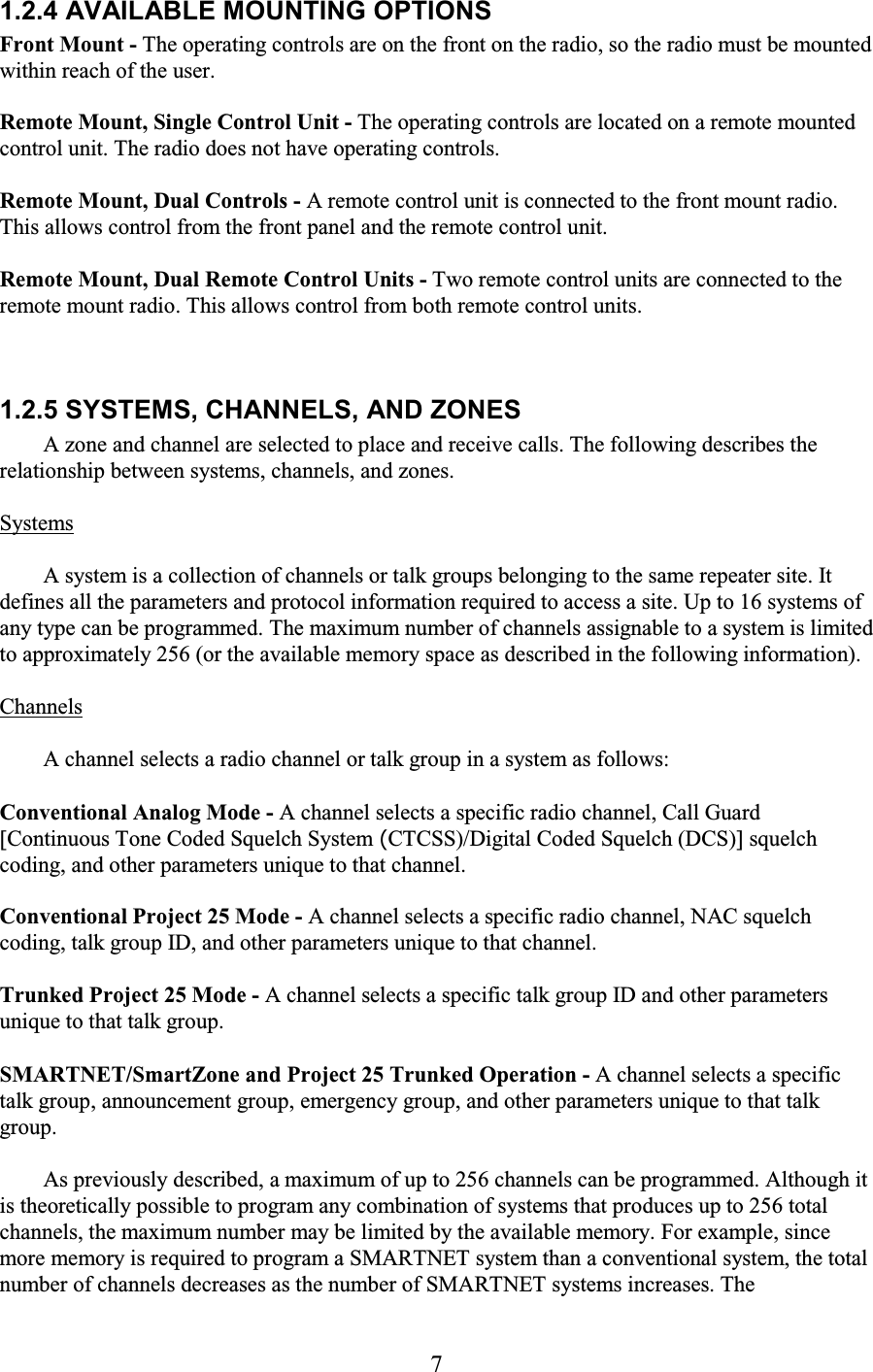 7 1.2.4 AVAILABLE MOUNTING OPTIONS  Front Mount - The operating controls are on the front on the radio, so the radio must be mounted within reach of the user.  Remote Mount, Single Control Unit - The operating controls are located on a remote mounted control unit. The radio does not have operating controls.  Remote Mount, Dual Controls - A remote control unit is connected to the front mount radio. This allows control from the front panel and the remote control unit.  Remote Mount, Dual Remote Control Units - Two remote control units are connected to the remote mount radio. This allows control from both remote control units. 1.2.5 SYSTEMS, CHANNELS, AND ZONES  A zone and channel are selected to place and receive calls. The following describes the relationship between systems, channels, and zones.  Systems  A system is a collection of channels or talk groups belonging to the same repeater site. It defines all the parameters and protocol information required to access a site. Up to 16 systems of any type can be programmed. The maximum number of channels assignable to a system is limited to approximately 256 (or the available memory space as described in the following information).  Channels  A channel selects a radio channel or talk group in a system as follows:  Conventional Analog Mode - A channel selects a specific radio channel, Call Guard [Continuous Tone Coded Squelch System (CTCSS)/Digital Coded Squelch (DCS)] squelch coding, and other parameters unique to that channel.  Conventional Project 25 Mode - A channel selects a specific radio channel, NAC squelch coding, talk group ID, and other parameters unique to that channel.  Trunked Project 25 Mode - A channel selects a specific talk group ID and other parameters unique to that talk group.  SMARTNET/SmartZone and Project 25 Trunked Operation - A channel selects a specific talk group, announcement group, emergency group, and other parameters unique to that talk group.  As previously described, a maximum of up to 256 channels can be programmed. Although it is theoretically possible to program any combination of systems that produces up to 256 total channels, the maximum number may be limited by the available memory. For example, since more memory is required to program a SMARTNET system than a conventional system, the total number of channels decreases as the number of SMARTNET systems increases. The 