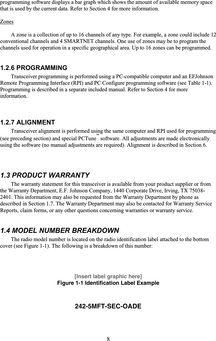 8 programming software displays a bar graph which shows the amount of available memory space that is used by the current data. Refer to Section 4 for more information.  Zones  A zone is a collection of up to 16 channels of any type. For example, a zone could include 12 conventional channels and 4 SMARTNET channels. One use of zones may be to program the channels used for operation in a specific geographical area. Up to 16 zones can be programmed.  1.2.6 PROGRAMMING  Transceiver programming is performed using a PC-compatible computer and an EFJohnson Remote Programming Interface (RPI) and PC Configure programming software (see Table 1-1). Programming is described in a separate included manual. Refer to Section 4 for more information. 1.2.7 ALIGNMENT Transceiver alignment is performed using the same computer and RPI used for programming (see preceding section) and special PCTune™ software. All adjustments are made electronically using the software (no manual adjustments are required). Alignment is described in Section 6.  1.3 PRODUCT WARRANTY  The warranty statement for this transceiver is available from your product supplier or from the Warranty Department, E.F. Johnson Company, 1440 Corporate Drive, Irving, TX 75038-2401. This information may also be requested from the Warranty Department by phone as described in Section 1.7. The Warranty Department may also be contacted for Warranty Service Reports, claim forms, or any other questions concerning warranties or warranty service.  1.4 MODEL NUMBER BREAKDOWN  The radio model number is located on the radio identification label attached to the bottom cover (see Figure 1-1). The following is a breakdown of this number:   [Insert label graphic here] Figure 1-1 Identification Label Example  242-5MFT-SEC-OADE  