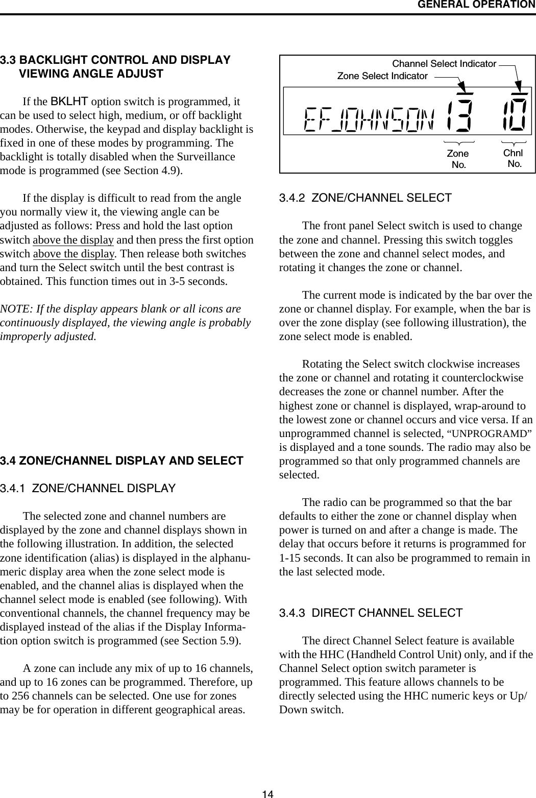 GENERAL OPERATION143.3 BACKLIGHT CONTROL AND DISPLAY VIEWING ANGLE ADJUST If the BKLHT option switch is programmed, it can be used to select high, medium, or off backlight modes. Otherwise, the keypad and display backlight is fixed in one of these modes by programming. The backlight is totally disabled when the Surveillance mode is programmed (see Section 4.9).If the display is difficult to read from the angle you normally view it, the viewing angle can be adjusted as follows: Press and hold the last option switch above the display and then press the first option switch above the display. Then release both switches and turn the Select switch until the best contrast is obtained. This function times out in 3-5 seconds.NOTE: If the display appears blank or all icons are continuously displayed, the viewing angle is probably improperly adjusted.3.4 ZONE/CHANNEL DISPLAY AND SELECT3.4.1  ZONE/CHANNEL DISPLAYThe selected zone and channel numbers are displayed by the zone and channel displays shown in the following illustration. In addition, the selected zone identification (alias) is displayed in the alphanu-meric display area when the zone select mode is enabled, and the channel alias is displayed when the channel select mode is enabled (see following). With conventional channels, the channel frequency may be displayed instead of the alias if the Display Informa-tion option switch is programmed (see Section 5.9).A zone can include any mix of up to 16 channels, and up to 16 zones can be programmed. Therefore, up to 256 channels can be selected. One use for zones may be for operation in different geographical areas. 3.4.2  ZONE/CHANNEL SELECT The front panel Select switch is used to change the zone and channel. Pressing this switch toggles between the zone and channel select modes, and rotating it changes the zone or channel.The current mode is indicated by the bar over the zone or channel display. For example, when the bar is over the zone display (see following illustration), the zone select mode is enabled. Rotating the Select switch clockwise increases the zone or channel and rotating it counterclockwise decreases the zone or channel number. After the highest zone or channel is displayed, wrap-around to the lowest zone or channel occurs and vice versa. If an unprogrammed channel is selected, “UNPROGRAMD” is displayed and a tone sounds. The radio may also be programmed so that only programmed channels are selected.The radio can be programmed so that the bar defaults to either the zone or channel display when power is turned on and after a change is made. The delay that occurs before it returns is programmed for 1-15 seconds. It can also be programmed to remain in the last selected mode. 3.4.3  DIRECT CHANNEL SELECTThe direct Channel Select feature is available with the HHC (Handheld Control Unit) only, and if the Channel Select option switch parameter is programmed. This feature allows channels to be directly selected using the HHC numeric keys or Up/Down switch. ZoneNo.ChnlNo.Zone Select IndicatorChannel Select Indicator