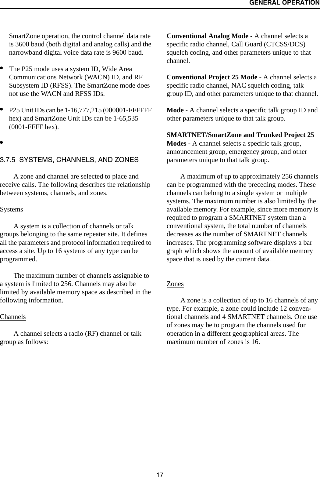 GENERAL OPERATION17SmartZone operation, the control channel data rate is 3600 baud (both digital and analog calls) and the narrowband digital voice data rate is 9600 baud.•The P25 mode uses a system ID, Wide Area Communications Network (WACN) ID, and RF Subsystem ID (RFSS). The SmartZone mode does not use the WACN and RFSS IDs.•P25 Unit IDs can be 1-16,777,215 (000001-FFFFFF hex) and SmartZone Unit IDs can be 1-65,535 (0001-FFFF hex).•3.7.5  SYSTEMS, CHANNELS, AND ZONESA zone and channel are selected to place and receive calls. The following describes the relationship between systems, channels, and zones.SystemsA system is a collection of channels or talk groups belonging to the same repeater site. It defines all the parameters and protocol information required to access a site. Up to 16 systems of any type can be programmed. The maximum number of channels assignable to a system is limited to 256. Channels may also be limited by available memory space as described in the following information.ChannelsA channel selects a radio (RF) channel or talk group as follows:Conventional Analog Mode - A channel selects a specific radio channel, Call Guard (CTCSS/DCS) squelch coding, and other parameters unique to that channel.Conventional Project 25 Mode - A channel selects a specific radio channel, NAC squelch coding, talk group ID, and other parameters unique to that channel. Mode - A channel selects a specific talk group ID and other parameters unique to that talk group.SMARTNET/SmartZone and Trunked Project 25 Modes - A channel selects a specific talk group, announcement group, emergency group, and other parameters unique to that talk group.A maximum of up to approximately 256 channels can be programmed with the preceding modes. These channels can belong to a single system or multiple systems. The maximum number is also limited by the available memory. For example, since more memory is required to program a SMARTNET system than a conventional system, the total number of channels decreases as the number of SMARTNET channels increases. The programming software displays a bar graph which shows the amount of available memory space that is used by the current data. ZonesA zone is a collection of up to 16 channels of any type. For example, a zone could include 12 conven-tional channels and 4 SMARTNET channels. One use of zones may be to program the channels used for operation in a different geographical areas. The maximum number of zones is 16.