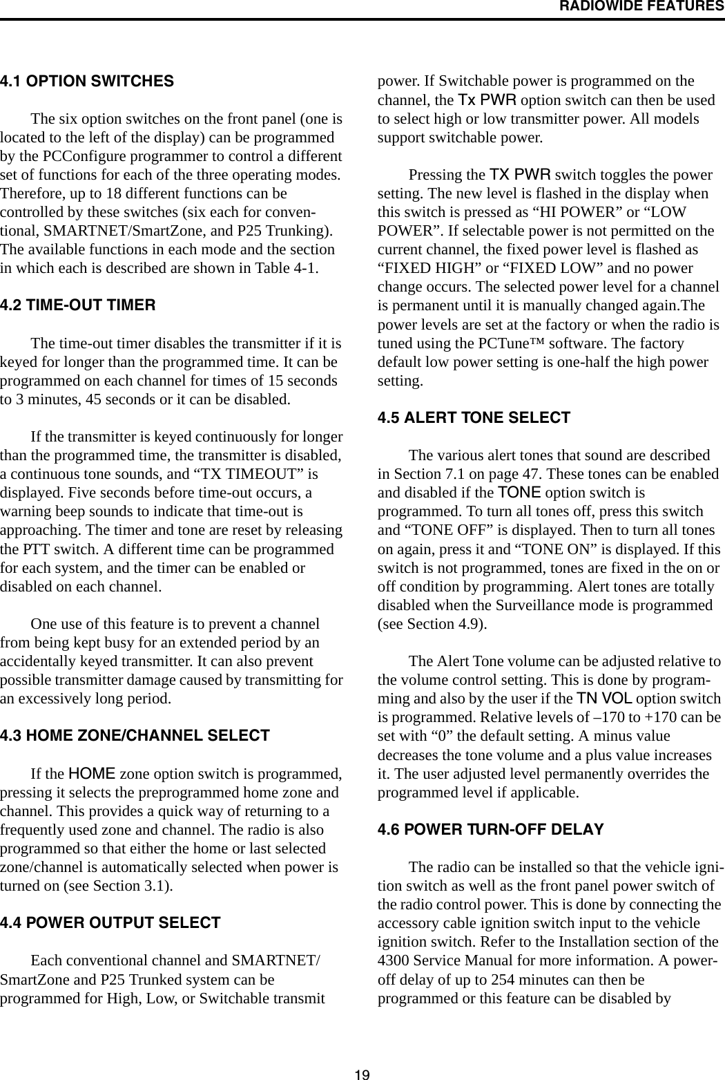 RADIOWIDE FEATURES194.1 OPTION SWITCHESThe six option switches on the front panel (one is located to the left of the display) can be programmed by the PCConfigure programmer to control a different set of functions for each of the three operating modes. Therefore, up to 18 different functions can be controlled by these switches (six each for conven-tional, SMARTNET/SmartZone, and P25 Trunking). The available functions in each mode and the section in which each is described are shown in Table 4-1. 4.2 TIME-OUT TIMERThe time-out timer disables the transmitter if it is keyed for longer than the programmed time. It can be programmed on each channel for times of 15 seconds to 3 minutes, 45 seconds or it can be disabled. If the transmitter is keyed continuously for longer than the programmed time, the transmitter is disabled, a continuous tone sounds, and “TX TIMEOUT” is displayed. Five seconds before time-out occurs, a warning beep sounds to indicate that time-out is approaching. The timer and tone are reset by releasing the PTT switch. A different time can be programmed for each system, and the timer can be enabled or disabled on each channel. One use of this feature is to prevent a channel from being kept busy for an extended period by an accidentally keyed transmitter. It can also prevent possible transmitter damage caused by transmitting for an excessively long period.4.3 HOME ZONE/CHANNEL SELECTIf the HOME zone option switch is programmed, pressing it selects the preprogrammed home zone and channel. This provides a quick way of returning to a frequently used zone and channel. The radio is also programmed so that either the home or last selected zone/channel is automatically selected when power is turned on (see Section 3.1).4.4 POWER OUTPUT SELECTEach conventional channel and SMARTNET/SmartZone and P25 Trunked system can be programmed for High, Low, or Switchable transmit power. If Switchable power is programmed on the channel, the Tx PWR option switch can then be used to select high or low transmitter power. All models support switchable power.Pressing the TX PWR switch toggles the power setting. The new level is flashed in the display when this switch is pressed as “HI POWER” or “LOW POWER”. If selectable power is not permitted on the current channel, the fixed power level is flashed as “FIXED HIGH” or “FIXED LOW” and no power change occurs. The selected power level for a channel is permanent until it is manually changed again.The power levels are set at the factory or when the radio is tuned using the PCTune™ software. The factory default low power setting is one-half the high power setting.4.5 ALERT TONE SELECTThe various alert tones that sound are described in Section 7.1 on page 47. These tones can be enabled and disabled if the TONE option switch is programmed. To turn all tones off, press this switch and “TONE OFF” is displayed. Then to turn all tones on again, press it and “TONE ON” is displayed. If this switch is not programmed, tones are fixed in the on or off condition by programming. Alert tones are totally disabled when the Surveillance mode is programmed (see Section 4.9).The Alert Tone volume can be adjusted relative to the volume control setting. This is done by program-ming and also by the user if the TN VOL option switch is programmed. Relative levels of –170 to +170 can be set with “0” the default setting. A minus value decreases the tone volume and a plus value increases it. The user adjusted level permanently overrides the programmed level if applicable.4.6 POWER TURN-OFF DELAYThe radio can be installed so that the vehicle igni-tion switch as well as the front panel power switch of the radio control power. This is done by connecting the accessory cable ignition switch input to the vehicle ignition switch. Refer to the Installation section of the 4300 Service Manual for more information. A power-off delay of up to 254 minutes can then be programmed or this feature can be disabled by 