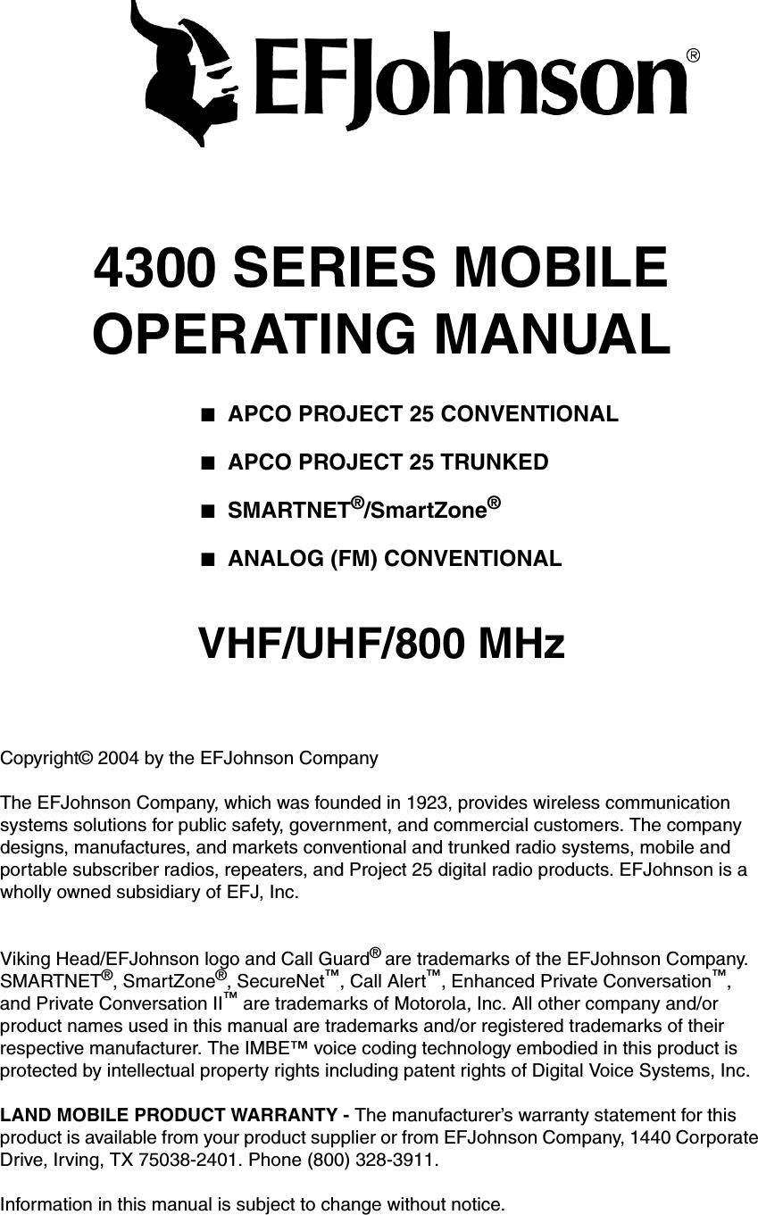 4300 SERIES MOBILEOPERATING MANUAL■APCO PROJECT 25 CONVENTIONAL■APCO PROJECT 25 TRUNKED■SMARTNET®/SmartZone®■ANALOG (FM) CONVENTIONALVHF/UHF/800 MHzCopyright© 2004 by the EFJohnson CompanyThe EFJohnson Company, which was founded in 1923, provides wireless communication systems solutions for public safety, government, and commercial customers. The company designs, manufactures, and markets conventional and trunked radio systems, mobile and portable subscriber radios, repeaters, and Project 25 digital radio products. EFJohnson is a wholly owned subsidiary of EFJ, Inc.Viking Head/EFJohnson logo and Call Guard® are trademarks of the EFJohnson Company. SMARTNET®, SmartZone®, SecureNet™, Call Alert™, Enhanced Private Conversation™, and Private Conversation II™ are trademarks of Motorola, Inc. All other company and/or product names used in this manual are trademarks and/or registered trademarks of their respective manufacturer. The IMBE™ voice coding technology embodied in this product is protected by intellectual property rights including patent rights of Digital Voice Systems, Inc.LAND MOBILE PRODUCT WARRANTY - The manufacturer’s warranty statement for this product is available from your product supplier or from EFJohnson Company, 1440 Corporate Drive, Irving, TX 75038-2401. Phone (800) 328-3911.Information in this manual is subject to change without notice. 