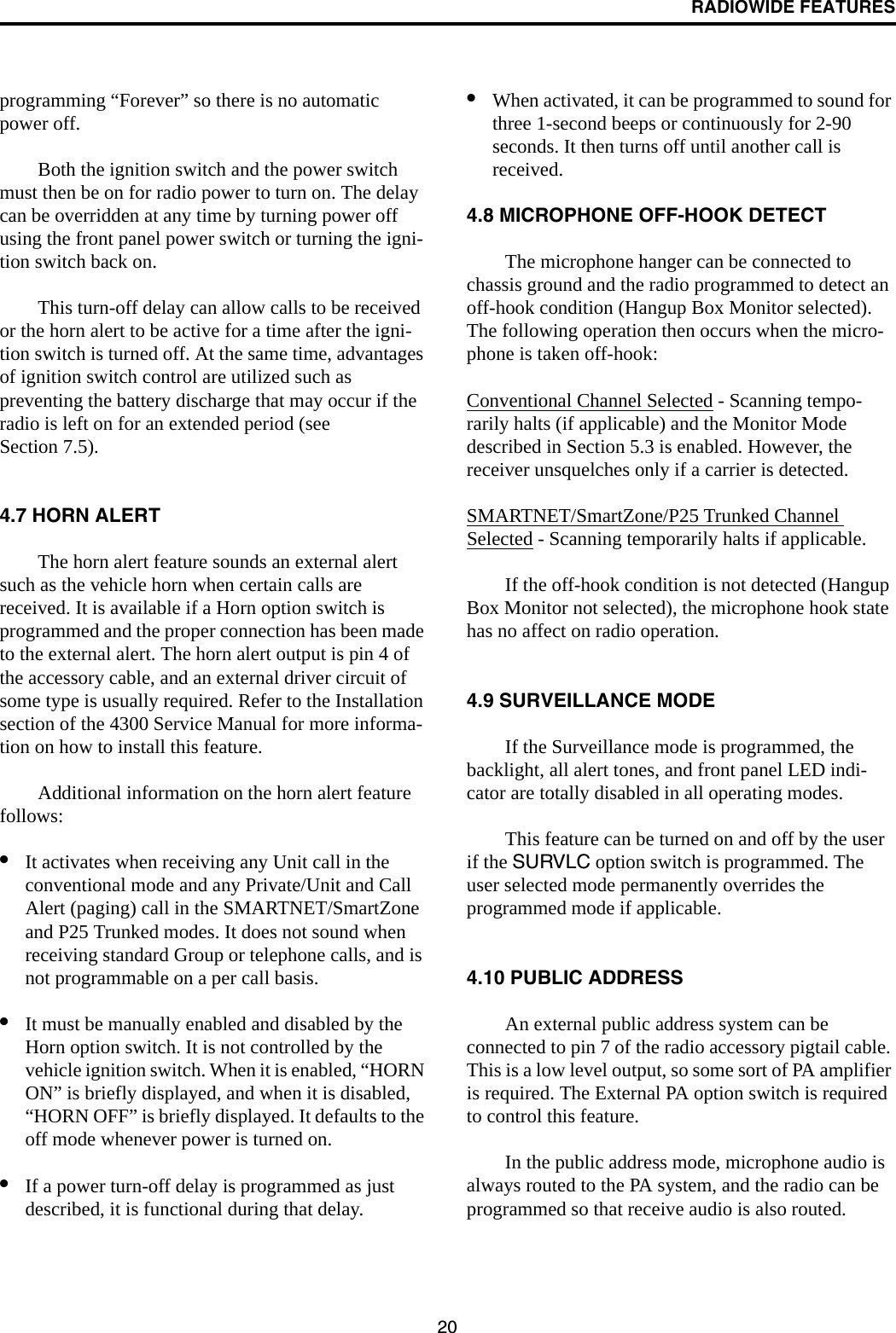 RADIOWIDE FEATURES20programming “Forever” so there is no automatic power off. Both the ignition switch and the power switch must then be on for radio power to turn on. The delay can be overridden at any time by turning power off using the front panel power switch or turning the igni-tion switch back on.This turn-off delay can allow calls to be received or the horn alert to be active for a time after the igni-tion switch is turned off. At the same time, advantages of ignition switch control are utilized such as preventing the battery discharge that may occur if the radio is left on for an extended period (see Section 7.5). 4.7 HORN ALERTThe horn alert feature sounds an external alert such as the vehicle horn when certain calls are received. It is available if a Horn option switch is programmed and the proper connection has been made to the external alert. The horn alert output is pin 4 of the accessory cable, and an external driver circuit of some type is usually required. Refer to the Installation section of the 4300 Service Manual for more informa-tion on how to install this feature. Additional information on the horn alert feature follows:•It activates when receiving any Unit call in the conventional mode and any Private/Unit and Call Alert (paging) call in the SMARTNET/SmartZone and P25 Trunked modes. It does not sound when receiving standard Group or telephone calls, and is not programmable on a per call basis.•It must be manually enabled and disabled by the Horn option switch. It is not controlled by the vehicle ignition switch. When it is enabled, “HORN ON” is briefly displayed, and when it is disabled, “HORN OFF” is briefly displayed. It defaults to the off mode whenever power is turned on. •If a power turn-off delay is programmed as just described, it is functional during that delay. •When activated, it can be programmed to sound for three 1-second beeps or continuously for 2-90 seconds. It then turns off until another call is received. 4.8 MICROPHONE OFF-HOOK DETECTThe microphone hanger can be connected to chassis ground and the radio programmed to detect an off-hook condition (Hangup Box Monitor selected). The following operation then occurs when the micro-phone is taken off-hook:Conventional Channel Selected - Scanning tempo-rarily halts (if applicable) and the Monitor Mode described in Section 5.3 is enabled. However, the receiver unsquelches only if a carrier is detected. SMARTNET/SmartZone/P25 Trunked Channel Selected - Scanning temporarily halts if applicable. If the off-hook condition is not detected (Hangup Box Monitor not selected), the microphone hook state has no affect on radio operation.4.9 SURVEILLANCE MODEIf the Surveillance mode is programmed, the backlight, all alert tones, and front panel LED indi-cator are totally disabled in all operating modes.This feature can be turned on and off by the user if the SURVLC option switch is programmed. The user selected mode permanently overrides the programmed mode if applicable.4.10 PUBLIC ADDRESSAn external public address system can be connected to pin 7 of the radio accessory pigtail cable. This is a low level output, so some sort of PA amplifier is required. The External PA option switch is required to control this feature. In the public address mode, microphone audio is always routed to the PA system, and the radio can be programmed so that receive audio is also routed. 