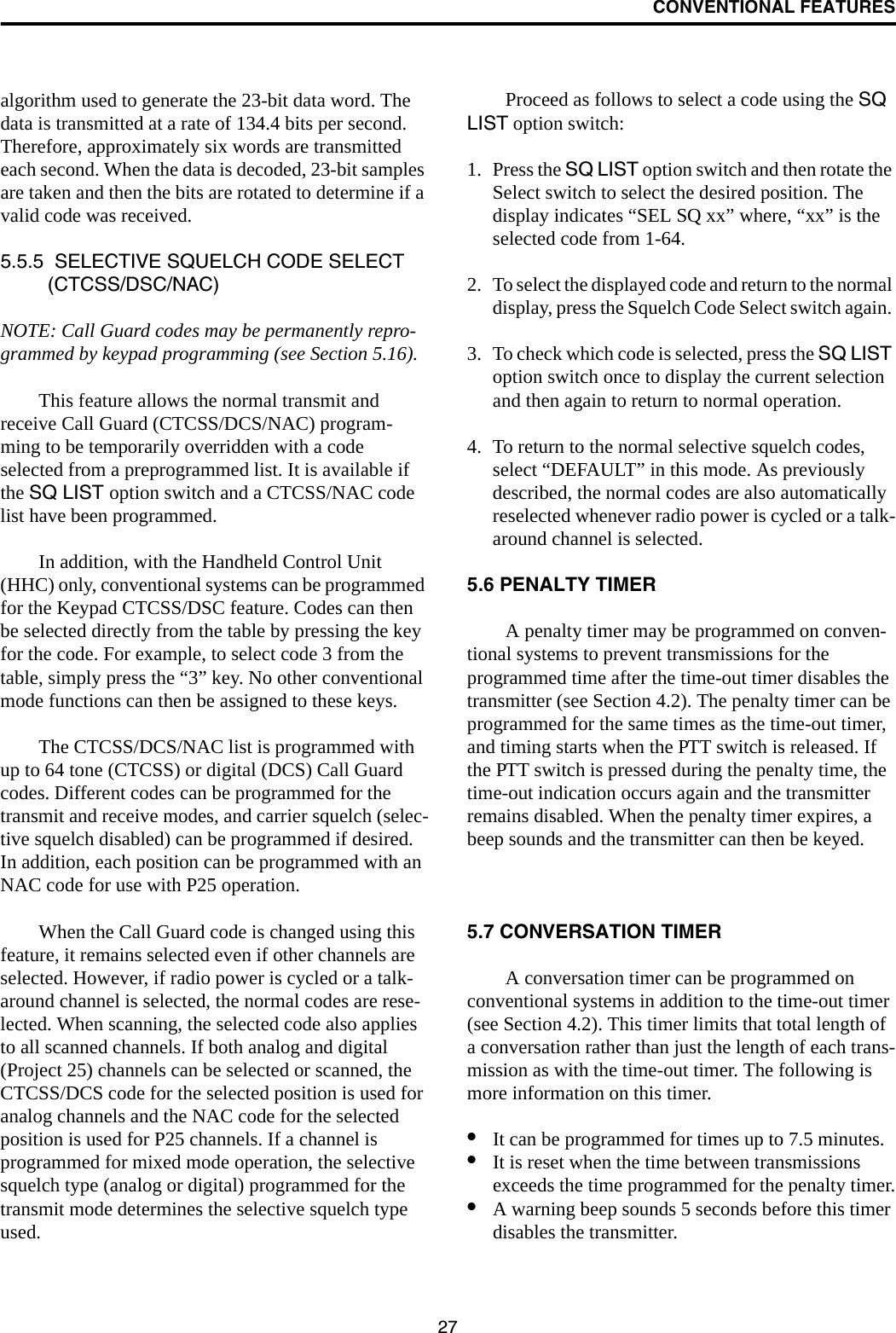 CONVENTIONAL FEATURES27algorithm used to generate the 23-bit data word. The data is transmitted at a rate of 134.4 bits per second. Therefore, approximately six words are transmitted each second. When the data is decoded, 23-bit samples are taken and then the bits are rotated to determine if a valid code was received.5.5.5  SELECTIVE SQUELCH CODE SELECT (CTCSS/DSC/NAC)NOTE: Call Guard codes may be permanently repro-grammed by keypad programming (see Section 5.16).This feature allows the normal transmit and receive Call Guard (CTCSS/DCS/NAC) program-ming to be temporarily overridden with a code selected from a preprogrammed list. It is available if the SQ LIST option switch and a CTCSS/NAC code list have been programmed. In addition, with the Handheld Control Unit (HHC) only, conventional systems can be programmed for the Keypad CTCSS/DSC feature. Codes can then be selected directly from the table by pressing the key for the code. For example, to select code 3 from the table, simply press the “3” key. No other conventional mode functions can then be assigned to these keys. The CTCSS/DCS/NAC list is programmed with up to 64 tone (CTCSS) or digital (DCS) Call Guard codes. Different codes can be programmed for the transmit and receive modes, and carrier squelch (selec-tive squelch disabled) can be programmed if desired. In addition, each position can be programmed with an NAC code for use with P25 operation. When the Call Guard code is changed using this feature, it remains selected even if other channels are selected. However, if radio power is cycled or a talk-around channel is selected, the normal codes are rese-lected. When scanning, the selected code also applies to all scanned channels. If both analog and digital (Project 25) channels can be selected or scanned, the CTCSS/DCS code for the selected position is used for analog channels and the NAC code for the selected position is used for P25 channels. If a channel is programmed for mixed mode operation, the selective squelch type (analog or digital) programmed for the transmit mode determines the selective squelch type used. Proceed as follows to select a code using the SQ LIST option switch:1. Press the SQ LIST option switch and then rotate the Select switch to select the desired position. The display indicates “SEL SQ xx” where, “xx” is the selected code from 1-64.2. To select the displayed code and return to the normal display, press the Squelch Code Select switch again. 3. To check which code is selected, press the SQ LIST option switch once to display the current selection and then again to return to normal operation.4. To return to the normal selective squelch codes, select “DEFAULT” in this mode. As previously described, the normal codes are also automatically reselected whenever radio power is cycled or a talk-around channel is selected.5.6 PENALTY TIMERA penalty timer may be programmed on conven-tional systems to prevent transmissions for the programmed time after the time-out timer disables the transmitter (see Section 4.2). The penalty timer can be programmed for the same times as the time-out timer, and timing starts when the PTT switch is released. If the PTT switch is pressed during the penalty time, the time-out indication occurs again and the transmitter remains disabled. When the penalty timer expires, a beep sounds and the transmitter can then be keyed.5.7 CONVERSATION TIMERA conversation timer can be programmed on conventional systems in addition to the time-out timer (see Section 4.2). This timer limits that total length of a conversation rather than just the length of each trans-mission as with the time-out timer. The following is more information on this timer.•It can be programmed for times up to 7.5 minutes.•It is reset when the time between transmissions exceeds the time programmed for the penalty timer.•A warning beep sounds 5 seconds before this timer disables the transmitter.