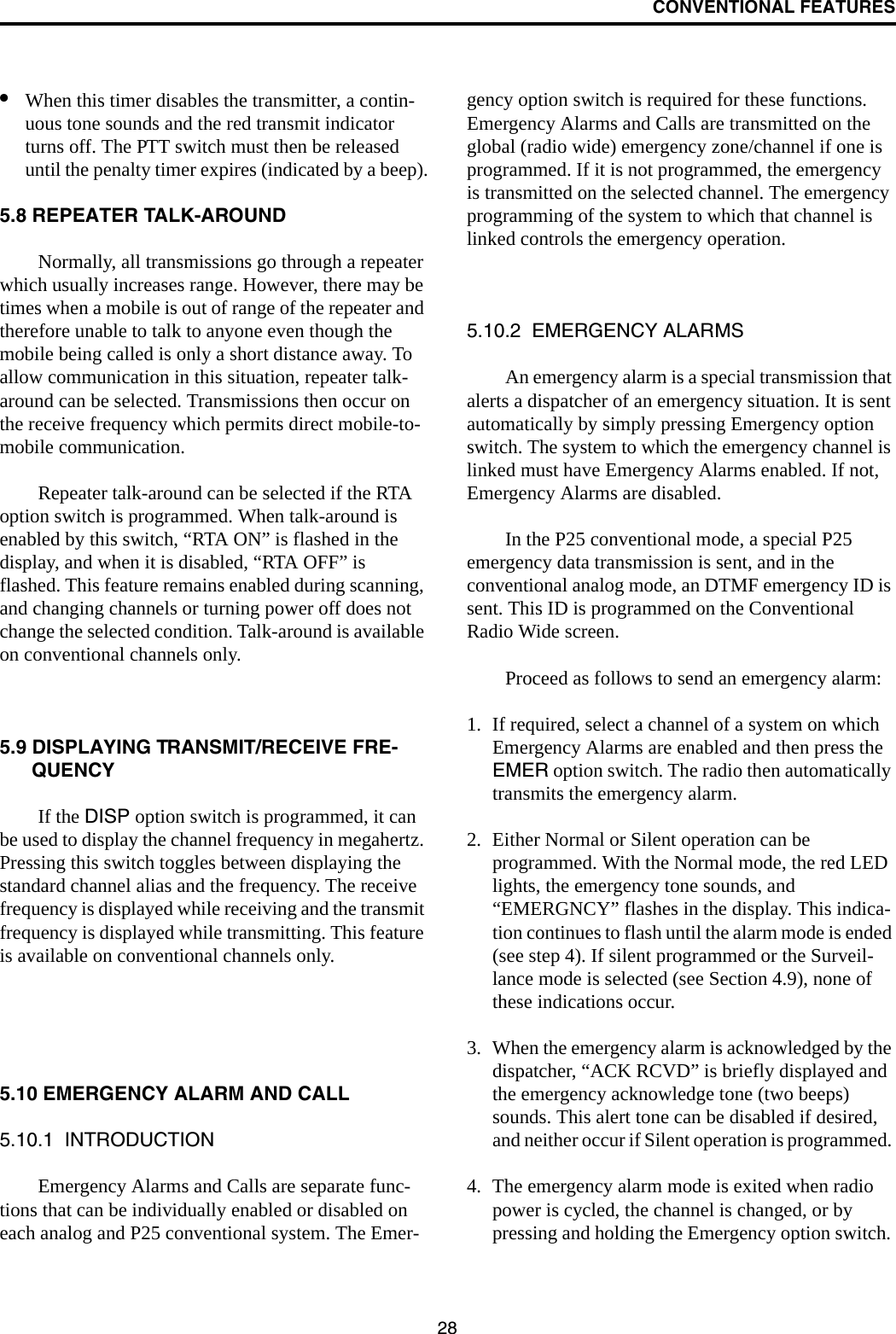 CONVENTIONAL FEATURES28•When this timer disables the transmitter, a contin-uous tone sounds and the red transmit indicator turns off. The PTT switch must then be released until the penalty timer expires (indicated by a beep).5.8 REPEATER TALK-AROUNDNormally, all transmissions go through a repeater which usually increases range. However, there may be times when a mobile is out of range of the repeater and therefore unable to talk to anyone even though the mobile being called is only a short distance away. To allow communication in this situation, repeater talk-around can be selected. Transmissions then occur on the receive frequency which permits direct mobile-to-mobile communication.Repeater talk-around can be selected if the RTA option switch is programmed. When talk-around is enabled by this switch, “RTA ON” is flashed in the display, and when it is disabled, “RTA OFF” is flashed. This feature remains enabled during scanning, and changing channels or turning power off does not change the selected condition. Talk-around is available on conventional channels only.5.9 DISPLAYING TRANSMIT/RECEIVE FRE-QUENCYIf the DISP option switch is programmed, it can be used to display the channel frequency in megahertz. Pressing this switch toggles between displaying the standard channel alias and the frequency. The receive frequency is displayed while receiving and the transmit frequency is displayed while transmitting. This feature is available on conventional channels only.5.10 EMERGENCY ALARM AND CALL5.10.1  INTRODUCTIONEmergency Alarms and Calls are separate func-tions that can be individually enabled or disabled on each analog and P25 conventional system. The Emer-gency option switch is required for these functions. Emergency Alarms and Calls are transmitted on the global (radio wide) emergency zone/channel if one is programmed. If it is not programmed, the emergency is transmitted on the selected channel. The emergency programming of the system to which that channel is linked controls the emergency operation.5.10.2  EMERGENCY ALARMSAn emergency alarm is a special transmission that alerts a dispatcher of an emergency situation. It is sent automatically by simply pressing Emergency option switch. The system to which the emergency channel is linked must have Emergency Alarms enabled. If not, Emergency Alarms are disabled. In the P25 conventional mode, a special P25 emergency data transmission is sent, and in the conventional analog mode, an DTMF emergency ID is sent. This ID is programmed on the Conventional Radio Wide screen. Proceed as follows to send an emergency alarm: 1. If required, select a channel of a system on which Emergency Alarms are enabled and then press the EMER option switch. The radio then automatically transmits the emergency alarm.2. Either Normal or Silent operation can be programmed. With the Normal mode, the red LED lights, the emergency tone sounds, and “EMERGNCY” flashes in the display. This indica-tion continues to flash until the alarm mode is ended (see step 4). If silent programmed or the Surveil-lance mode is selected (see Section 4.9), none of these indications occur. 3. When the emergency alarm is acknowledged by the dispatcher, “ACK RCVD” is briefly displayed and the emergency acknowledge tone (two beeps) sounds. This alert tone can be disabled if desired, and neither occur if Silent operation is programmed. 4. The emergency alarm mode is exited when radio power is cycled, the channel is changed, or by pressing and holding the Emergency option switch. 