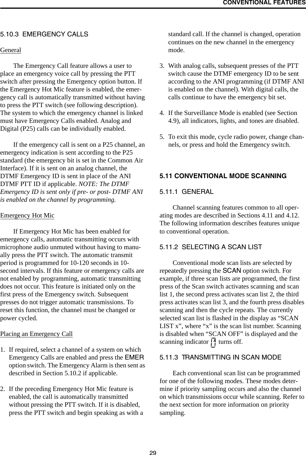 CONVENTIONAL FEATURES295.10.3  EMERGENCY CALLSGeneralThe Emergency Call feature allows a user to place an emergency voice call by pressing the PTT switch after pressing the Emergency option button. If the Emergency Hot Mic feature is enabled, the emer-gency call is automatically transmitted without having to press the PTT switch (see following description). The system to which the emergency channel is linked must have Emergency Calls enabled. Analog and Digital (P25) calls can be individually enabled.If the emergency call is sent on a P25 channel, an emergency indication is sent according to the P25 standard (the emergency bit is set in the Common Air Interface). If it is sent on an analog channel, the DTMF Emergency ID is sent in place of the ANI DTMF PTT ID if applicable. NOTE: The DTMF Emergency ID is sent only if pre- or post- DTMF ANI is enabled on the channel by programming.Emergency Hot MicIf Emergency Hot Mic has been enabled for emergency calls, automatic transmitting occurs with microphone audio unmuted without having to manu-ally press the PTT switch. The automatic transmit period is programmed for 10-120 seconds in 10-second intervals. If this feature or emergency calls are not enabled by programming, automatic transmitting does not occur. This feature is initiated only on the first press of the Emergency switch. Subsequent presses do not trigger automatic transmissions. To reset this function, the channel must be changed or power cycled.Placing an Emergency Call1. If required, select a channel of a system on which Emergency Calls are enabled and press the EMER option switch. The Emergency Alarm is then sent as described in Section 5.10.2 if applicable.2. If the preceding Emergency Hot Mic feature is enabled, the call is automatically transmitted without pressing the PTT switch. If it is disabled, press the PTT switch and begin speaking as with a standard call. If the channel is changed, operation continues on the new channel in the emergency mode.3. With analog calls, subsequent presses of the PTT switch cause the DTMF emergency ID to be sent according to the ANI programming (if DTMF ANI is enabled on the channel). With digital calls, the calls continue to have the emergency bit set.4. If the Surveillance Mode is enabled (see Section 4.9), all indicators, lights, and tones are disabled.5. To exit this mode, cycle radio power, change chan-nels, or press and hold the Emergency switch.5.11 CONVENTIONAL MODE SCANNING5.11.1  GENERALChannel scanning features common to all oper-ating modes are described in Sections 4.11 and 4.12. The following information describes features unique to conventional operation.5.11.2  SELECTING A SCAN LISTConventional mode scan lists are selected by repeatedly pressing the SCAN option switch. For example, if three scan lists are programmed, the first press of the Scan switch activates scanning and scan list 1, the second press activates scan list 2, the third press activates scan list 3, and the fourth press disables scanning and then the cycle repeats. The currently selected scan list is flashed in the display as “SCAN LIST x”, where “x” is the scan list number. Scanning is disabled when “SCAN OFF” is displayed and the scanning indicator   turns off.5.11.3  TRANSMITTING IN SCAN MODEEach conventional scan list can be programmed for one of the following modes. These modes deter-mine if priority sampling occurs and also the channel on which transmissions occur while scanning. Refer to the next section for more information on priority sampling.