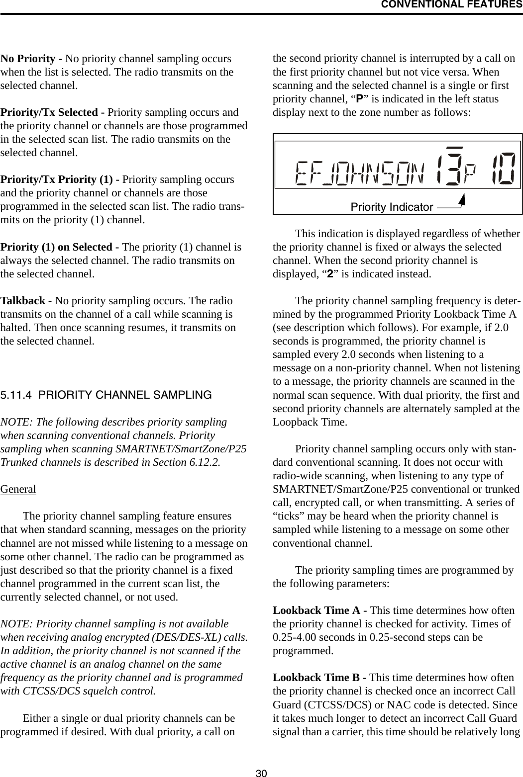 CONVENTIONAL FEATURES30No Priority - No priority channel sampling occurs when the list is selected. The radio transmits on the selected channel.Priority/Tx Selected - Priority sampling occurs and the priority channel or channels are those programmed in the selected scan list. The radio transmits on the selected channel.Priority/Tx Priority (1) - Priority sampling occurs and the priority channel or channels are those programmed in the selected scan list. The radio trans-mits on the priority (1) channel.Priority (1) on Selected - The priority (1) channel is always the selected channel. The radio transmits on the selected channel. Talkback - No priority sampling occurs. The radio transmits on the channel of a call while scanning is halted. Then once scanning resumes, it transmits on the selected channel.5.11.4  PRIORITY CHANNEL SAMPLINGNOTE: The following describes priority sampling when scanning conventional channels. Priority sampling when scanning SMARTNET/SmartZone/P25 Trunked channels is described in Section 6.12.2.GeneralThe priority channel sampling feature ensures that when standard scanning, messages on the priority channel are not missed while listening to a message on some other channel. The radio can be programmed as just described so that the priority channel is a fixed channel programmed in the current scan list, the currently selected channel, or not used.NOTE: Priority channel sampling is not available when receiving analog encrypted (DES/DES-XL) calls. In addition, the priority channel is not scanned if the active channel is an analog channel on the same frequency as the priority channel and is programmed with CTCSS/DCS squelch control.Either a single or dual priority channels can be programmed if desired. With dual priority, a call on the second priority channel is interrupted by a call on the first priority channel but not vice versa. When scanning and the selected channel is a single or first priority channel, “P” is indicated in the left status display next to the zone number as follows:This indication is displayed regardless of whether the priority channel is fixed or always the selected channel. When the second priority channel is displayed, “2” is indicated instead. The priority channel sampling frequency is deter-mined by the programmed Priority Lookback Time A (see description which follows). For example, if 2.0 seconds is programmed, the priority channel is sampled every 2.0 seconds when listening to a message on a non-priority channel. When not listening to a message, the priority channels are scanned in the normal scan sequence. With dual priority, the first and second priority channels are alternately sampled at the Loopback Time.Priority channel sampling occurs only with stan-dard conventional scanning. It does not occur with radio-wide scanning, when listening to any type of SMARTNET/SmartZone/P25 conventional or trunked call, encrypted call, or when transmitting. A series of “ticks” may be heard when the priority channel is sampled while listening to a message on some other conventional channel. The priority sampling times are programmed by the following parameters:Lookback Time A - This time determines how often the priority channel is checked for activity. Times of 0.25-4.00 seconds in 0.25-second steps can be programmed.Lookback Time B - This time determines how often the priority channel is checked once an incorrect Call Guard (CTCSS/DCS) or NAC code is detected. Since it takes much longer to detect an incorrect Call Guard signal than a carrier, this time should be relatively long Priority Indicator