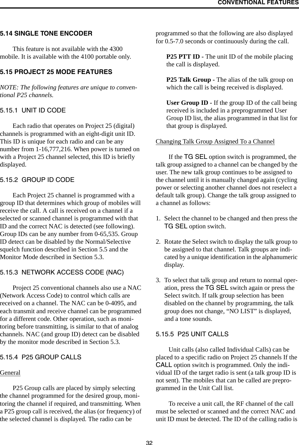 CONVENTIONAL FEATURES325.14 SINGLE TONE ENCODERThis feature is not available with the 4300 mobile. It is available with the 4100 portable only.5.15 PROJECT 25 MODE FEATURESNOTE: The following features are unique to conven-tional P25 channels.5.15.1  UNIT ID CODEEach radio that operates on Project 25 (digital) channels is programmed with an eight-digit unit ID. This ID is unique for each radio and can be any number from 1-16,777,216. When power is turned on with a Project 25 channel selected, this ID is briefly displayed.5.15.2  GROUP ID CODEEach Project 25 channel is programmed with a group ID that determines which group of mobiles will receive the call. A call is received on a channel if a selected or scanned channel is programmed with that ID and the correct NAC is detected (see following). Group IDs can be any number from 0-65,535. Group ID detect can be disabled by the Normal/Selective squelch function described in Section 5.5 and the Monitor Mode described in Section 5.3.5.15.3  NETWORK ACCESS CODE (NAC)Project 25 conventional channels also use a NAC (Network Access Code) to control which calls are received on a channel. The NAC can be 0-4095, and each transmit and receive channel can be programmed for a different code. Other operation, such as moni-toring before transmitting, is similar to that of analog channels. NAC (and group ID) detect can be disabled by the monitor mode described in Section 5.3.5.15.4  P25 GROUP CALLSGeneralP25 Group calls are placed by simply selecting the channel programmed for the desired group, moni-toring the channel if required, and transmitting. When a P25 group call is received, the alias (or frequency) of the selected channel is displayed. The radio can be programmed so that the following are also displayed for 0.5-7.0 seconds or continuously during the call. P25 PTT ID - The unit ID of the mobile placing the call is displayed.P25 Talk Group - The alias of the talk group on which the call is being received is displayed.User Group ID - If the group ID of the call being received is included in a preprogrammed User Group ID list, the alias programmed in that list for that group is displayed. Changing Talk Group Assigned To a ChannelIf the TG SEL option switch is programmed, the talk group assigned to a channel can be changed by the user. The new talk group continues to be assigned to the channel until it is manually changed again (cycling power or selecting another channel does not reselect a default talk group). Change the talk group assigned to a channel as follows:1. Select the channel to be changed and then press the TG SEL option switch.2. Rotate the Select switch to display the talk group to be assigned to that channel. Talk groups are indi-cated by a unique identification in the alphanumeric display.3. To select that talk group and return to normal oper-ation, press the TG SEL switch again or press the Select switch. If talk group selection has been disabled on the channel by programming, the talk group does not change, “NO LIST” is displayed, and a tone sounds.5.15.5  P25 UNIT CALLSUnit calls (also called Individual Calls) can be placed to a specific radio on Project 25 channels If the CALL option switch is programmed. Only the indi-vidual ID of the target radio is sent (a talk group ID is not sent). The mobiles that can be called are prepro-grammed in the Unit Call list. To receive a unit call, the RF channel of the call must be selected or scanned and the correct NAC and unit ID must be detected. The ID of the calling radio is 