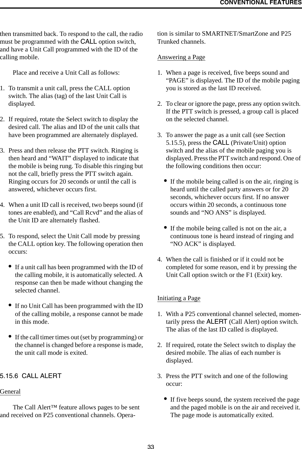 CONVENTIONAL FEATURES33then transmitted back. To respond to the call, the radio must be programmed with the CALL option switch, and have a Unit Call programmed with the ID of the calling mobile. Place and receive a Unit Call as follows:1. To transmit a unit call, press the CALL option switch. The alias (tag) of the last Unit Call is displayed.2. If required, rotate the Select switch to display the desired call. The alias and ID of the unit calls that have been programmed are alternately displayed.3. Press and then release the PTT switch. Ringing is then heard and “WAIT” displayed to indicate that the mobile is being rung. To disable this ringing but not the call, briefly press the PTT switch again. Ringing occurs for 20 seconds or until the call is answered, whichever occurs first.4. When a unit ID call is received, two beeps sound (if tones are enabled), and “Call Rcvd” and the alias of the Unit ID are alternately flashed. 5. To respond, select the Unit Call mode by pressing the CALL option key. The following operation then occurs:•If a unit call has been programmed with the ID of the calling mobile, it is automatically selected. A response can then be made without changing the selected channel.•If no Unit Call has been programmed with the ID of the calling mobile, a response cannot be made in this mode.•If the call timer times out (set by programming) or the channel is changed before a response is made, the unit call mode is exited. 5.15.6  CALL ALERTGeneralThe Call Alert™ feature allows pages to be sent and received on P25 conventional channels. Opera-tion is similar to SMARTNET/SmartZone and P25 Trunked channels.Answering a Page1. When a page is received, five beeps sound and “PAGE” is displayed. The ID of the mobile paging you is stored as the last ID received.2. To clear or ignore the page, press any option switch. If the PTT switch is pressed, a group call is placed on the selected channel.3. To answer the page as a unit call (see Section 5.15.5), press the CALL (Private/Unit) option switch and the alias of the mobile paging you is displayed. Press the PTT switch and respond. One of the following conditions then occur:•If the mobile being called is on the air, ringing is heard until the called party answers or for 20 seconds, whichever occurs first. If no answer occurs within 20 seconds, a continuous tone sounds and “NO ANS” is displayed.•If the mobile being called is not on the air, a continuous tone is heard instead of ringing and “NO ACK” is displayed.4. When the call is finished or if it could not be completed for some reason, end it by pressing the Unit Call option switch or the F1 (Exit) key. Initiating a Page1. With a P25 conventional channel selected, momen-tarily press the ALERT (Call Alert) option switch. The alias of the last ID called is displayed.2. If required, rotate the Select switch to display the desired mobile. The alias of each number is displayed. 3. Press the PTT switch and one of the following occur:•If five beeps sound, the system received the page and the paged mobile is on the air and received it. The page mode is automatically exited.