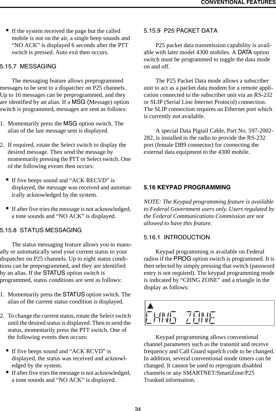 CONVENTIONAL FEATURES34•If the system received the page but the called mobile is not on the air, a single beep sounds and “NO ACK” is displayed 6 seconds after the PTT switch is pressed. Auto exit then occurs.5.15.7  MESSAGINGThe messaging feature allows preprogrammed messages to be sent to a dispatcher on P25 channels. Up to 16 messages can be preprogrammed, and they are identified by an alias. If a MSG (Message) option switch is programmed, messages are sent as follows:1. Momentarily press the MSG option switch. The alias of the last message sent is displayed.2. If required, rotate the Select switch to display the desired message. Then send the message by momentarily pressing the PTT or Select switch. One of the following events then occurs:•If five beeps sound and “ACK RECVD” is displayed, the message was received and automat-ically acknowledged by the system.•If after five tries the message is not acknowledged, a tone sounds and “NO ACK” is displayed. 5.15.8  STATUS MESSAGINGThe status messaging feature allows you to manu-ally or automatically send your current status to your dispatcher on P25 channels. Up to eight status condi-tions can be preprogrammed, and they are identified by an alias. If the STATUS option switch is programmed, status conditions are sent as follows:1. Momentarily press the STATUS option switch. The alias of the current status condition is displayed.2. To change the current status, rotate the Select switch until the desired status is displayed. Then to send the status, momentarily press the PTT switch. One of the following events then occurs:•If five beeps sound and “ACK RCVD” is displayed, the status was received and acknowl-edged by the system.•If after five tries the message is not acknowledged, a tone sounds and “NO ACK” is displayed. 5.15.9  P25 PACKET DATAP25 packet data transmission capability is avail-able with later model 4300 mobiles. A DATA option switch must be programmed to toggle the data mode on and off. The P25 Packet Data mode allows a subscriber unit to act as a packet data modem for a remote appli-cation connected to the subscriber unit via an RS-232 or SLIP (Serial Line Internet Protocol) connection. The SLIP connection requires an Ethernet port which is currently not available.A special Data Pigtail Cable, Part No. 597-2002-282, is installed in the radio to provide the RS-232 port (female DB9 connector) for connecting the external data equipment to the 4300 mobile. 5.16 KEYPAD PROGRAMMINGNOTE: The Keypad programming feature is available to Federal Government users only. Users regulated by the Federal Communications Commission are not allowed to have this feature. 5.16.1  INTRODUCTIONKeypad programming is available on Federal radios if the PROG option switch is programmed. It is then selected by simply pressing that switch (password entry is not required). The keypad programming mode is indicated by “CHNG ZONE” and a triangle in the display as follows:Keypad programming allows conventional channel parameters such as the transmit and receive frequency and Call Guard squelch code to be changed. In addition, several conventional mode timers can be changed. It cannot be used to reprogram disabled channels or any SMARTNET/SmartZone/P25 Trunked information.