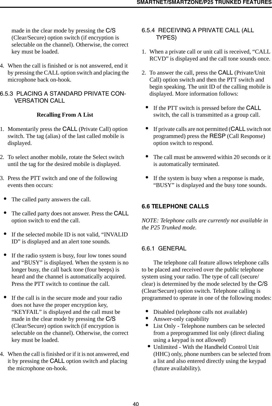 SMARTNET/SMARTZONE/P25 TRUNKED FEATURES40made in the clear mode by pressing the C/S (Clear/Secure) option switch (if encryption is selectable on the channel). Otherwise, the correct key must be loaded. 4. When the call is finished or is not answered, end it by pressing the CALL option switch and placing the microphone back on-hook.6.5.3  PLACING A STANDARD PRIVATE CON-VERSATION CALLRecalling From A List1. Momentarily press the CALL (Private Call) option switch. The tag (alias) of the last called mobile is displayed.2. To select another mobile, rotate the Select switch until the tag for the desired mobile is displayed. 3. Press the PTT switch and one of the following events then occurs:•The called party answers the call.•The called party does not answer. Press the CALL option switch to end the call.•If the selected mobile ID is not valid, “INVALID ID” is displayed and an alert tone sounds.•If the radio system is busy, four low tones sound and “BUSY” is displayed. When the system is no longer busy, the call back tone (four beeps) is heard and the channel is automatically acquired. Press the PTT switch to continue the call.•If the call is in the secure mode and your radio does not have the proper encryption key, “KEYFAIL” is displayed and the call must be made in the clear mode by pressing the C/S (Clear/Secure) option switch (if encryption is selectable on the channel). Otherwise, the correct key must be loaded.4. When the call is finished or if it is not answered, end it by pressing the CALL option switch and placing the microphone on-hook.6.5.4  RECEIVING A PRIVATE CALL (ALL TYPES)1. When a private call or unit call is received, “CALL RCVD” is displayed and the call tone sounds once. 2. To answer the call, press the CALL (Private/Unit Call) option switch and then the PTT switch and begin speaking. The unit ID of the calling mobile is displayed. More information follows:•If the PTT switch is pressed before the CALL switch, the call is transmitted as a group call.•If private calls are not permitted (CALL switch not programmed) press the RESP (Call Response) option switch to respond.•The call must be answered within 20 seconds or it is automatically terminated.•If the system is busy when a response is made, “BUSY” is displayed and the busy tone sounds.6.6 TELEPHONE CALLSNOTE: Telephone calls are currently not available in the P25 Trunked mode. 6.6.1  GENERALThe telephone call feature allows telephone calls to be placed and received over the public telephone system using your radio. The type of call (secure/clear) is determined by the mode selected by the C/S (Clear/Secure) option switch. Telephone calling is programmed to operate in one of the following modes:•Disabled (telephone calls not available)•Answer-only capability•List Only - Telephone numbers can be selected from a preprogrammed list only (direct dialing using a keypad is not allowed)•Unlimited - With the Handheld Control Unit (HHC) only, phone numbers can be selected from a list and also entered directly using the keypad (future availability).
