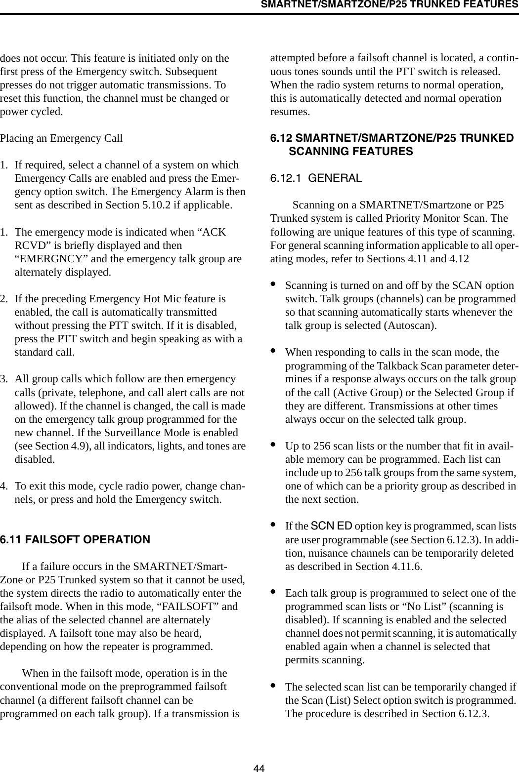 SMARTNET/SMARTZONE/P25 TRUNKED FEATURES44does not occur. This feature is initiated only on the first press of the Emergency switch. Subsequent presses do not trigger automatic transmissions. To reset this function, the channel must be changed or power cycled.Placing an Emergency Call1. If required, select a channel of a system on which Emergency Calls are enabled and press the Emer-gency option switch. The Emergency Alarm is then sent as described in Section 5.10.2 if applicable.1. The emergency mode is indicated when “ACK RCVD” is briefly displayed and then “EMERGNCY” and the emergency talk group are alternately displayed. 2. If the preceding Emergency Hot Mic feature is enabled, the call is automatically transmitted without pressing the PTT switch. If it is disabled, press the PTT switch and begin speaking as with a standard call. 3. All group calls which follow are then emergency calls (private, telephone, and call alert calls are not allowed). If the channel is changed, the call is made on the emergency talk group programmed for the new channel. If the Surveillance Mode is enabled (see Section 4.9), all indicators, lights, and tones are disabled.4. To exit this mode, cycle radio power, change chan-nels, or press and hold the Emergency switch.6.11 FAILSOFT OPERATIONIf a failure occurs in the SMARTNET/Smart-Zone or P25 Trunked system so that it cannot be used, the system directs the radio to automatically enter the failsoft mode. When in this mode, “FAILSOFT” and the alias of the selected channel are alternately displayed. A failsoft tone may also be heard, depending on how the repeater is programmed.When in the failsoft mode, operation is in the conventional mode on the preprogrammed failsoft channel (a different failsoft channel can be programmed on each talk group). If a transmission is attempted before a failsoft channel is located, a contin-uous tones sounds until the PTT switch is released. When the radio system returns to normal operation, this is automatically detected and normal operation resumes. 6.12 SMARTNET/SMARTZONE/P25 TRUNKED SCANNING FEATURES6.12.1  GENERALScanning on a SMARTNET/Smartzone or P25 Trunked system is called Priority Monitor Scan. The following are unique features of this type of scanning. For general scanning information applicable to all oper-ating modes, refer to Sections 4.11 and 4.12•Scanning is turned on and off by the SCAN option switch. Talk groups (channels) can be programmed so that scanning automatically starts whenever the talk group is selected (Autoscan). •When responding to calls in the scan mode, the programming of the Talkback Scan parameter deter-mines if a response always occurs on the talk group of the call (Active Group) or the Selected Group if they are different. Transmissions at other times always occur on the selected talk group.•Up to 256 scan lists or the number that fit in avail-able memory can be programmed. Each list can include up to 256 talk groups from the same system, one of which can be a priority group as described in the next section. •If the SCN ED option key is programmed, scan lists are user programmable (see Section 6.12.3). In addi-tion, nuisance channels can be temporarily deleted as described in Section 4.11.6.•Each talk group is programmed to select one of the programmed scan lists or “No List” (scanning is disabled). If scanning is enabled and the selected channel does not permit scanning, it is automatically enabled again when a channel is selected that permits scanning.•The selected scan list can be temporarily changed if the Scan (List) Select option switch is programmed. The procedure is described in Section 6.12.3.