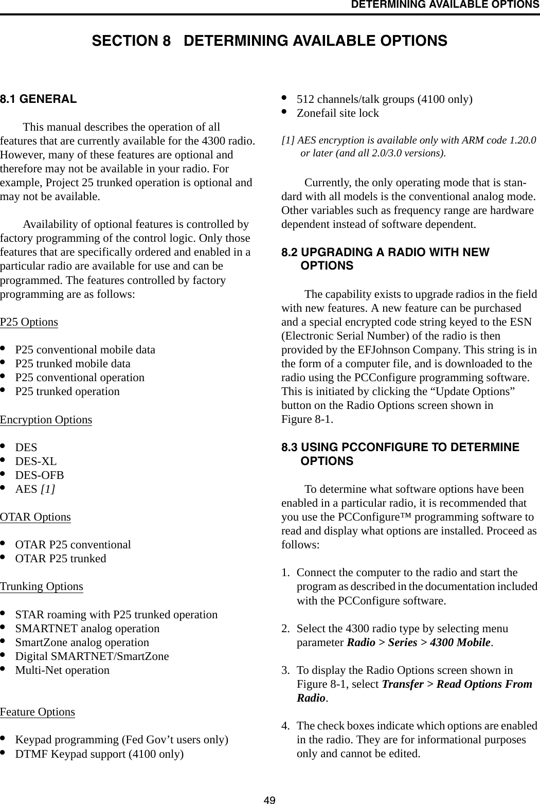 49DETERMINING AVAILABLE OPTIONSSECTION 8   DETERMINING AVAILABLE OPTIONS8.1 GENERALThis manual describes the operation of all features that are currently available for the 4300 radio. However, many of these features are optional and therefore may not be available in your radio. For example, Project 25 trunked operation is optional and may not be available.Availability of optional features is controlled by factory programming of the control logic. Only those features that are specifically ordered and enabled in a particular radio are available for use and can be programmed. The features controlled by factory programming are as follows:P25 Options•P25 conventional mobile data•P25 trunked mobile data•P25 conventional operation•P25 trunked operationEncryption Options•DES •DES-XL •DES-OFB•AES [1]OTAR Options•OTAR P25 conventional•OTAR P25 trunkedTrunking Options•STAR roaming with P25 trunked operation•SMARTNET analog operation•SmartZone analog operation•Digital SMARTNET/SmartZone•Multi-Net operationFeature Options•Keypad programming (Fed Gov’t users only)•DTMF Keypad support (4100 only)•512 channels/talk groups (4100 only)•Zonefail site lock[1] AES encryption is available only with ARM code 1.20.0 or later (and all 2.0/3.0 versions). Currently, the only operating mode that is stan-dard with all models is the conventional analog mode. Other variables such as frequency range are hardware dependent instead of software dependent.8.2 UPGRADING A RADIO WITH NEW OPTIONSThe capability exists to upgrade radios in the field with new features. A new feature can be purchased and a special encrypted code string keyed to the ESN (Electronic Serial Number) of the radio is then provided by the EFJohnson Company. This string is in the form of a computer file, and is downloaded to the radio using the PCConfigure programming software. This is initiated by clicking the “Update Options” button on the Radio Options screen shown in Figure 8-1.8.3 USING PCCONFIGURE TO DETERMINE OPTIONSTo determine what software options have been enabled in a particular radio, it is recommended that you use the PCConfigure™ programming software to read and display what options are installed. Proceed as follows:1. Connect the computer to the radio and start the program as described in the documentation included with the PCConfigure software.2. Select the 4300 radio type by selecting menu parameter Radio &gt; Series &gt; 4300 Mobile.3. To display the Radio Options screen shown in Figure 8-1, select Transfer &gt; Read Options From Radio.4. The check boxes indicate which options are enabled in the radio. They are for informational purposes only and cannot be edited.