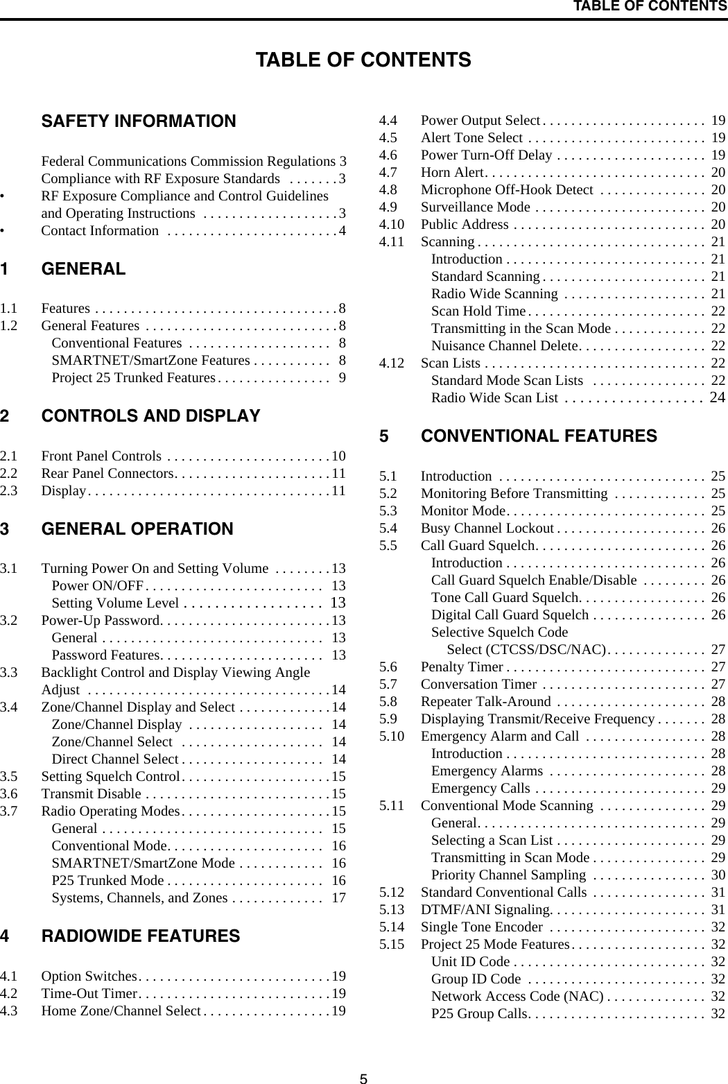 5TABLE OF CONTENTSTABLE OF CONTENTSSAFETY INFORMATIONFederal Communications Commission Regulations 3Compliance with RF Exposure Standards   . . . . . . .3• RF Exposure Compliance and Control Guidelines and Operating Instructions  . . . . . . . . . . . . . . . . . . .3• Contact Information  . . . . . . . . . . . . . . . . . . . . . . . . 41 GENERAL1.1 Features . . . . . . . . . . . . . . . . . . . . . . . . . . . . . . . . . . 81.2 General Features  . . . . . . . . . . . . . . . . . . . . . . . . . . . 8Conventional Features  . . . . . . . . . . . . . . . . . . . .  8SMARTNET/SmartZone Features . . . . . . . . . . .  8Project 25 Trunked Features. . . . . . . . . . . . . . . .  92 CONTROLS AND DISPLAY2.1 Front Panel Controls . . . . . . . . . . . . . . . . . . . . . . .102.2 Rear Panel Connectors. . . . . . . . . . . . . . . . . . . . . .112.3 Display. . . . . . . . . . . . . . . . . . . . . . . . . . . . . . . . . .113 GENERAL OPERATION3.1 Turning Power On and Setting Volume  . . . . . . . . 13Power ON/OFF. . . . . . . . . . . . . . . . . . . . . . . . .  13Setting Volume Level . . . . . . . . . . . . . . . . . .  133.2 Power-Up Password. . . . . . . . . . . . . . . . . . . . . . . .13General . . . . . . . . . . . . . . . . . . . . . . . . . . . . . . .  13Password Features. . . . . . . . . . . . . . . . . . . . . . .   133.3 Backlight Control and Display Viewing Angle Adjust  . . . . . . . . . . . . . . . . . . . . . . . . . . . . . . . . . . 143.4 Zone/Channel Display and Select . . . . . . . . . . . . .14Zone/Channel Display  . . . . . . . . . . . . . . . . . . .   14Zone/Channel Select  . . . . . . . . . . . . . . . . . . . .  14Direct Channel Select . . . . . . . . . . . . . . . . . . . .   143.5 Setting Squelch Control. . . . . . . . . . . . . . . . . . . . . 153.6 Transmit Disable . . . . . . . . . . . . . . . . . . . . . . . . . .153.7 Radio Operating Modes. . . . . . . . . . . . . . . . . . . . .15General . . . . . . . . . . . . . . . . . . . . . . . . . . . . . . .  15Conventional Mode. . . . . . . . . . . . . . . . . . . . . .   16SMARTNET/SmartZone Mode . . . . . . . . . . . .  16P25 Trunked Mode . . . . . . . . . . . . . . . . . . . . . .  16Systems, Channels, and Zones . . . . . . . . . . . . .  174 RADIOWIDE FEATURES4.1 Option Switches. . . . . . . . . . . . . . . . . . . . . . . . . . .194.2 Time-Out Timer. . . . . . . . . . . . . . . . . . . . . . . . . . .194.3 Home Zone/Channel Select . . . . . . . . . . . . . . . . . .194.4 Power Output Select. . . . . . . . . . . . . . . . . . . . . . .  194.5 Alert Tone Select . . . . . . . . . . . . . . . . . . . . . . . . .  194.6 Power Turn-Off Delay . . . . . . . . . . . . . . . . . . . . .  194.7 Horn Alert. . . . . . . . . . . . . . . . . . . . . . . . . . . . . . .  204.8 Microphone Off-Hook Detect  . . . . . . . . . . . . . . .  204.9 Surveillance Mode . . . . . . . . . . . . . . . . . . . . . . . .  204.10 Public Address . . . . . . . . . . . . . . . . . . . . . . . . . . .  204.11 Scanning . . . . . . . . . . . . . . . . . . . . . . . . . . . . . . . .  21Introduction . . . . . . . . . . . . . . . . . . . . . . . . . . . .  21Standard Scanning . . . . . . . . . . . . . . . . . . . . . . .  21Radio Wide Scanning  . . . . . . . . . . . . . . . . . . . .  21Scan Hold Time. . . . . . . . . . . . . . . . . . . . . . . . .  22Transmitting in the Scan Mode . . . . . . . . . . . . .  22Nuisance Channel Delete. . . . . . . . . . . . . . . . . .  224.12 Scan Lists . . . . . . . . . . . . . . . . . . . . . . . . . . . . . . .  22Standard Mode Scan Lists   . . . . . . . . . . . . . . . .  22Radio Wide Scan List  . . . . . . . . . . . . . . . . . .  245 CONVENTIONAL FEATURES5.1 Introduction  . . . . . . . . . . . . . . . . . . . . . . . . . . . . .  255.2 Monitoring Before Transmitting  . . . . . . . . . . . . .  255.3 Monitor Mode. . . . . . . . . . . . . . . . . . . . . . . . . . . .  255.4 Busy Channel Lockout . . . . . . . . . . . . . . . . . . . . .  265.5 Call Guard Squelch. . . . . . . . . . . . . . . . . . . . . . . .  26Introduction . . . . . . . . . . . . . . . . . . . . . . . . . . . .  26Call Guard Squelch Enable/Disable  . . . . . . . . .  26Tone Call Guard Squelch. . . . . . . . . . . . . . . . . .  26Digital Call Guard Squelch . . . . . . . . . . . . . . . .  26Selective Squelch Code Select (CTCSS/DSC/NAC). . . . . . . . . . . . . .  275.6 Penalty Timer . . . . . . . . . . . . . . . . . . . . . . . . . . . .  275.7 Conversation Timer . . . . . . . . . . . . . . . . . . . . . . .  275.8 Repeater Talk-Around . . . . . . . . . . . . . . . . . . . . .  285.9 Displaying Transmit/Receive Frequency . . . . . . .  285.10 Emergency Alarm and Call  . . . . . . . . . . . . . . . . .  28Introduction . . . . . . . . . . . . . . . . . . . . . . . . . . . .  28Emergency Alarms  . . . . . . . . . . . . . . . . . . . . . .  28Emergency Calls . . . . . . . . . . . . . . . . . . . . . . . .  295.11 Conventional Mode Scanning  . . . . . . . . . . . . . . .  29General. . . . . . . . . . . . . . . . . . . . . . . . . . . . . . . .  29Selecting a Scan List . . . . . . . . . . . . . . . . . . . . .  29Transmitting in Scan Mode . . . . . . . . . . . . . . . .  29Priority Channel Sampling  . . . . . . . . . . . . . . . .  305.12 Standard Conventional Calls  . . . . . . . . . . . . . . . .  315.13 DTMF/ANI Signaling. . . . . . . . . . . . . . . . . . . . . .  315.14 Single Tone Encoder  . . . . . . . . . . . . . . . . . . . . . .  325.15 Project 25 Mode Features. . . . . . . . . . . . . . . . . . .  32Unit ID Code . . . . . . . . . . . . . . . . . . . . . . . . . . .  32Group ID Code  . . . . . . . . . . . . . . . . . . . . . . . . .  32Network Access Code (NAC) . . . . . . . . . . . . . .  32P25 Group Calls. . . . . . . . . . . . . . . . . . . . . . . . .  32