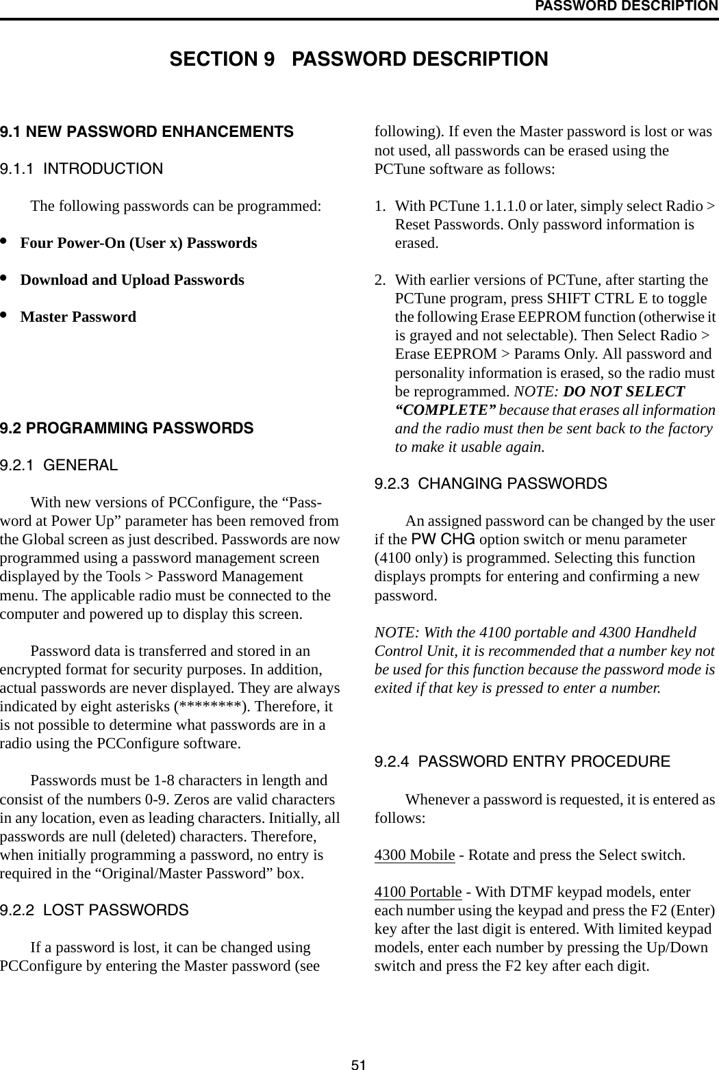 51PASSWORD DESCRIPTIONSECTION 9   PASSWORD DESCRIPTION9.1 NEW PASSWORD ENHANCEMENTS9.1.1  INTRODUCTIONThe following passwords can be programmed: •Four Power-On (User x) Passwords •Download and Upload Passwords•Master Password9.2 PROGRAMMING PASSWORDS9.2.1  GENERALWith new versions of PCConfigure, the “Pass-word at Power Up” parameter has been removed from the Global screen as just described. Passwords are now programmed using a password management screen displayed by the Tools &gt; Password Management menu. The applicable radio must be connected to the computer and powered up to display this screen. Password data is transferred and stored in an encrypted format for security purposes. In addition, actual passwords are never displayed. They are always indicated by eight asterisks (********). Therefore, it is not possible to determine what passwords are in a radio using the PCConfigure software.Passwords must be 1-8 characters in length and consist of the numbers 0-9. Zeros are valid characters in any location, even as leading characters. Initially, all passwords are null (deleted) characters. Therefore, when initially programming a password, no entry is required in the “Original/Master Password” box.9.2.2  LOST PASSWORDSIf a password is lost, it can be changed using PCConfigure by entering the Master password (see following). If even the Master password is lost or was not used, all passwords can be erased using the PCTune software as follows:1. With PCTune 1.1.1.0 or later, simply select Radio &gt; Reset Passwords. Only password information is erased. 2. With earlier versions of PCTune, after starting the PCTune program, press SHIFT CTRL E to toggle the following Erase EEPROM function (otherwise it is grayed and not selectable). Then Select Radio &gt; Erase EEPROM &gt; Params Only. All password and personality information is erased, so the radio must be reprogrammed. NOTE: DO NOT SELECT “COMPLETE” because that erases all information and the radio must then be sent back to the factory to make it usable again.9.2.3  CHANGING PASSWORDSAn assigned password can be changed by the user if the PW CHG option switch or menu parameter (4100 only) is programmed. Selecting this function displays prompts for entering and confirming a new password. NOTE: With the 4100 portable and 4300 Handheld Control Unit, it is recommended that a number key not be used for this function because the password mode is exited if that key is pressed to enter a number.9.2.4  PASSWORD ENTRY PROCEDUREWhenever a password is requested, it is entered as follows:4300 Mobile - Rotate and press the Select switch.4100 Portable - With DTMF keypad models, enter each number using the keypad and press the F2 (Enter) key after the last digit is entered. With limited keypad models, enter each number by pressing the Up/Down switch and press the F2 key after each digit.