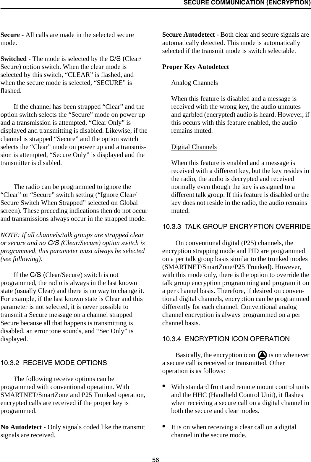 SECURE COMMUNICATION (ENCRYPTION)56Secure - All calls are made in the selected secure mode. Switched - The mode is selected by the C/S (Clear/Secure) option switch. When the clear mode is selected by this switch, “CLEAR” is flashed, and when the secure mode is selected, “SECURE” is flashed.If the channel has been strapped “Clear” and the option switch selects the “Secure” mode on power up and a transmission is attempted, “Clear Only” is displayed and transmitting is disabled. Likewise, if the channel is strapped “Secure” and the option switch selects the “Clear” mode on power up and a transmis-sion is attempted, “Secure Only” is displayed and the transmitter is disabled. The radio can be programmed to ignore the “Clear” or “Secure” switch setting (“Ignore Clear/Secure Switch When Strapped” selected on Global screen). These preceding indications then do not occur and transmissions always occur in the strapped mode.NOTE: If all channels/talk groups are strapped clear or secure and no C/S (Clear/Secure) option switch is programmed, this parameter must always be selected (see following).If the C/S (Clear/Secure) switch is not programmed, the radio is always in the last known state (usually Clear) and there is no way to change it. For example, if the last known state is Clear and this parameter is not selected, it is never possible to transmit a Secure message on a channel strapped Secure because all that happens is transmitting is disabled, an error tone sounds, and “Sec Only” is displayed.10.3.2  RECEIVE MODE OPTIONSThe following receive options can be programmed with conventional operation. With SMARTNET/SmartZone and P25 Trunked operation, encrypted calls are received if the proper key is programmed.No Autodetect - Only signals coded like the transmit signals are received.Secure Autodetect - Both clear and secure signals are automatically detected. This mode is automatically selected if the transmit mode is switch selectable.Proper Key AutodetectAnalog ChannelsWhen this feature is disabled and a message is received with the wrong key, the audio unmutes and garbled (encrypted) audio is heard. However, if this occurs with this feature enabled, the audio remains muted. Digital ChannelsWhen this feature is enabled and a message is received with a different key, but the key resides in the radio, the audio is decrypted and received normally even though the key is assigned to a different talk group. If this feature is disabled or the key does not reside in the radio, the audio remains muted.10.3.3  TALK GROUP ENCRYPTION OVERRIDEOn conventional digital (P25) channels, the encryption strapping mode and PID are programmed on a per talk group basis similar to the trunked modes (SMARTNET/SmartZone/P25 Trunked). However, with this mode only, there is the option to override the talk group encryption programming and program it on a per channel basis. Therefore, if desired on conven-tional digital channels, encryption can be programmed differently for each channel. Conventional analog channel encryption is always programmed on a per channel basis. 10.3.4  ENCRYPTION ICON OPERATIONBasically, the encryption icon   is on whenever a secure call is received or transmitted. Other operation is as follows:•With standard front and remote mount control units and the HHC (Handheld Control Unit), it flashes when receiving a secure call on a digital channel in both the secure and clear modes. •It is on when receiving a clear call on a digital channel in the secure mode. 