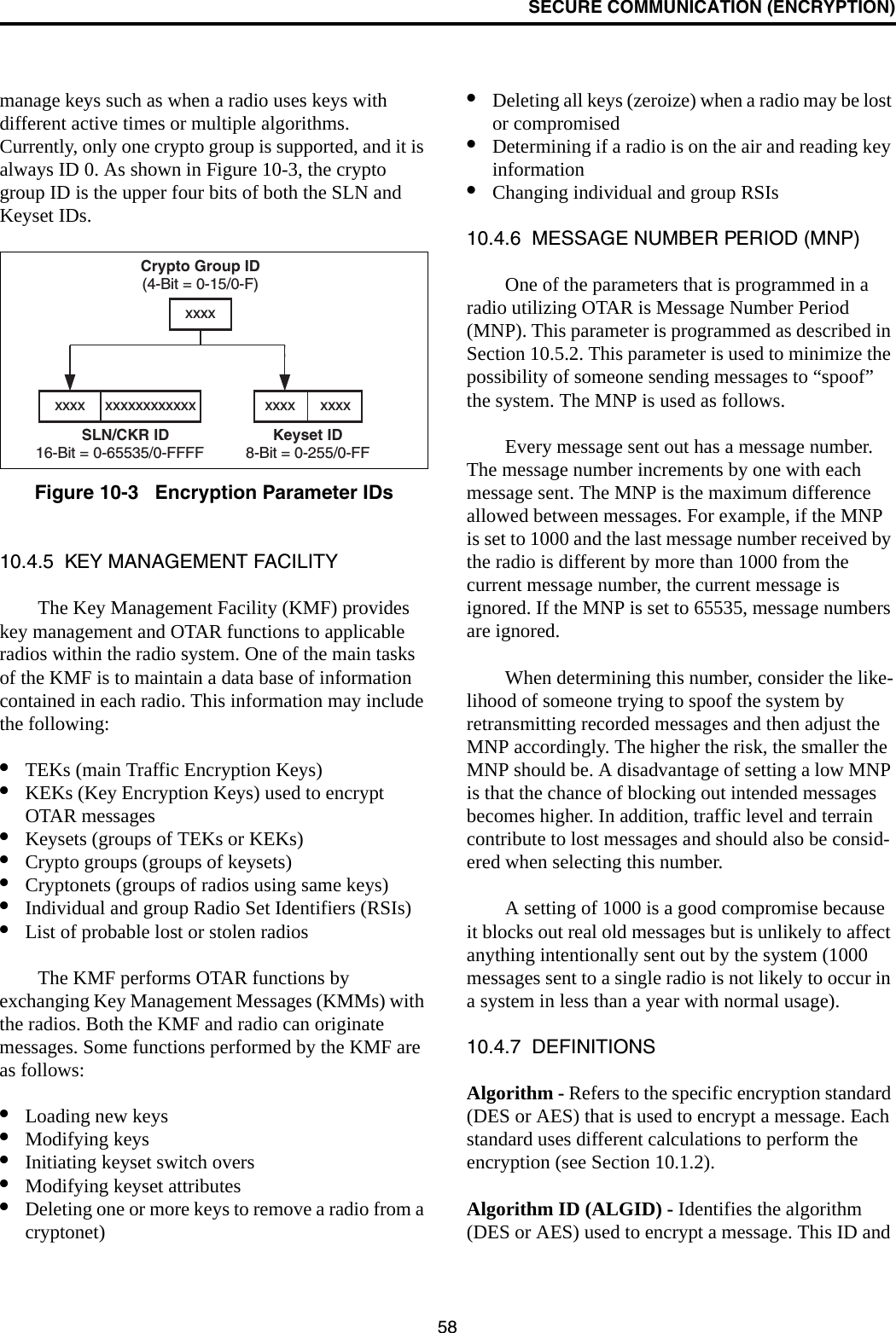 SECURE COMMUNICATION (ENCRYPTION)58manage keys such as when a radio uses keys with different active times or multiple algorithms. Currently, only one crypto group is supported, and it is always ID 0. As shown in Figure 10-3, the crypto group ID is the upper four bits of both the SLN and Keyset IDs.Figure 10-3   Encryption Parameter IDs10.4.5  KEY MANAGEMENT FACILITYThe Key Management Facility (KMF) provides key management and OTAR functions to applicable radios within the radio system. One of the main tasks of the KMF is to maintain a data base of information contained in each radio. This information may include the following:•TEKs (main Traffic Encryption Keys)•KEKs (Key Encryption Keys) used to encrypt OTAR messages•Keysets (groups of TEKs or KEKs)•Crypto groups (groups of keysets)•Cryptonets (groups of radios using same keys)•Individual and group Radio Set Identifiers (RSIs)•List of probable lost or stolen radiosThe KMF performs OTAR functions by exchanging Key Management Messages (KMMs) with the radios. Both the KMF and radio can originate messages. Some functions performed by the KMF are as follows:•Loading new keys•Modifying keys•Initiating keyset switch overs•Modifying keyset attributes•Deleting one or more keys to remove a radio from a cryptonet)•Deleting all keys (zeroize) when a radio may be lost or compromised•Determining if a radio is on the air and reading key information•Changing individual and group RSIs10.4.6  MESSAGE NUMBER PERIOD (MNP)One of the parameters that is programmed in a radio utilizing OTAR is Message Number Period (MNP). This parameter is programmed as described in Section 10.5.2. This parameter is used to minimize the possibility of someone sending messages to “spoof” the system. The MNP is used as follows.Every message sent out has a message number. The message number increments by one with each message sent. The MNP is the maximum difference allowed between messages. For example, if the MNP is set to 1000 and the last message number received by the radio is different by more than 1000 from the current message number, the current message is ignored. If the MNP is set to 65535, message numbers are ignored.When determining this number, consider the like-lihood of someone trying to spoof the system by retransmitting recorded messages and then adjust the MNP accordingly. The higher the risk, the smaller the MNP should be. A disadvantage of setting a low MNP is that the chance of blocking out intended messages becomes higher. In addition, traffic level and terrain contribute to lost messages and should also be consid-ered when selecting this number.A setting of 1000 is a good compromise because it blocks out real old messages but is unlikely to affect anything intentionally sent out by the system (1000 messages sent to a single radio is not likely to occur in a system in less than a year with normal usage).10.4.7  DEFINITIONSAlgorithm - Refers to the specific encryption standard (DES or AES) that is used to encrypt a message. Each standard uses different calculations to perform the encryption (see Section 10.1.2). Algorithm ID (ALGID) - Identifies the algorithm (DES or AES) used to encrypt a message. This ID and Crypto Group ID(4-Bit = 0-15/0-F)Keyset ID8-Bit = 0-255/0-FFxxxx      xxxxxxxxSLN/CKR ID16-Bit = 0-65535/0-FFFFxxxx xxxxxxxxxxxx